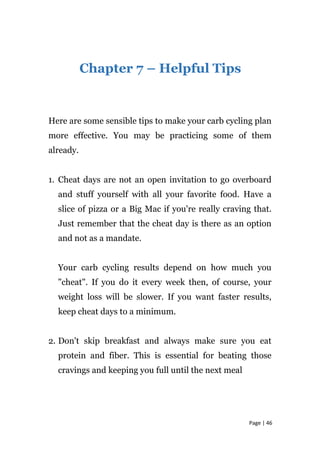 Chapter 7 – Helpful Tips
Here are some sensible tips to make your carb cycling plan
more effective. You may be practicing some of them
already.
1. Cheat days are not an open invitation to go overboard
and stuff yourself with all your favorite food. Have a
slice of pizza or a Big Mac if you're really craving that.
Just remember that the cheat day is there as an option
and not as a mandate.
Your carb cycling results depend on how much you
"cheat". If you do it every week then, of course, your
weight loss will be slower. If you want faster results,
keep cheat days to a minimum.
2. Don't skip breakfast and always make sure you eat
protein and fiber. This is essential for beating those
cravings and keeping you full until the next meal
Page | 46
 