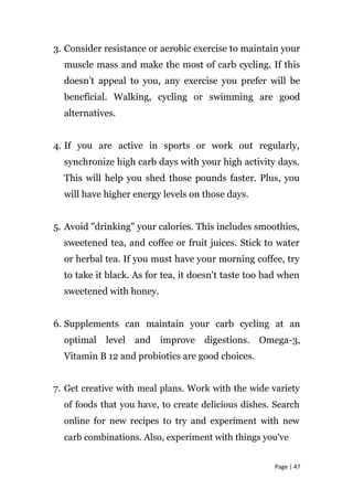 3. Consider resistance or aerobic exercise to maintain your
muscle mass and make the most of carb cycling. If this
doesn’t appeal to you, any exercise you prefer will be
beneficial. Walking, cycling or swimming are good
alternatives.
4. If you are active in sports or work out regularly,
synchronize high carb days with your high activity days.
This will help you shed those pounds faster. Plus, you
will have higher energy levels on those days.
5. Avoid "drinking" your calories. This includes smoothies,
sweetened tea, and coffee or fruit juices. Stick to water
or herbal tea. If you must have your morning coffee, try
to take it black. As for tea, it doesn't taste too bad when
sweetened with honey.
6. Supplements can maintain your carb cycling at an
optimal level and improve digestions. Omega-3,
Vitamin B 12 and probiotics are good choices.
7. Get creative with meal plans. Work with the wide variety
of foods that you have, to create delicious dishes. Search
online for new recipes to try and experiment with new
carb combinations. Also, experiment with things you've
Page | 47
 