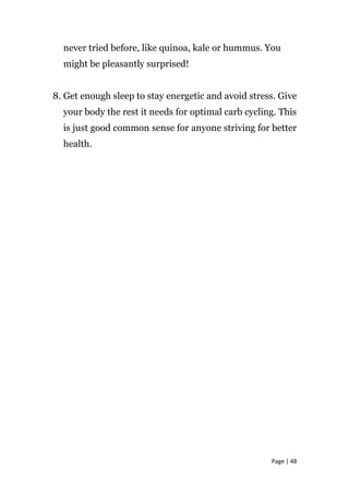 never tried before, like quinoa, kale or hummus. You
might be pleasantly surprised!
8. Get enough sleep to stay energetic and avoid stress. Give
your body the rest it needs for optimal carb cycling. This
is just good common sense for anyone striving for better
health.
Page | 48
 