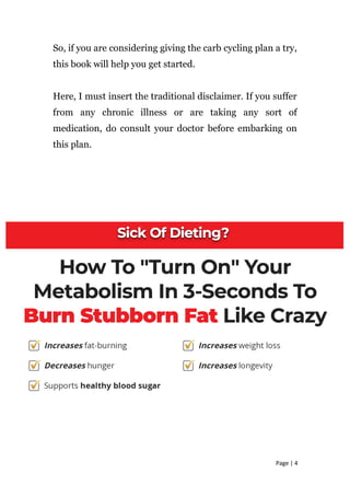 So, if you are considering giving the carb cycling plan a try,
this book will help you get started.
Here, I must insert the traditional disclaimer. If you suffer
from any chronic illness or are taking any sort of
medication, do consult your doctor before embarking on
this plan.
Page | 4
 