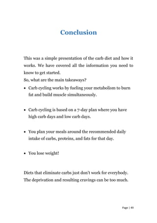Conclusion
This was a simple presentation of the carb diet and how it
works. We have covered all the information you need to
know to get started.
So, what are the main takeaways?
• Carb cycling works by fueling your metabolism to burn
fat and build muscle simultaneously.
• Carb cycling is based on a 7-day plan where you have
high carb days and low carb days.
• You plan your meals around the recommended daily
intake of carbs, proteins, and fats for that day.
• You lose weight!
Diets that eliminate carbs just don’t work for everybody.
The deprivation and resulting cravings can be too much.
Page | 49
 