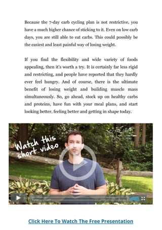 Because the 7-day carb cycling plan is not restrictive, you
have a much higher chance of sticking to it. Even on low carb
days, you are still able to eat carbs. This could possibly be
the easiest and least painful way of losing weight.
If you find the flexibility and wide variety of foods
appealing, then it's worth a try. It is certainly far less rigid
and restricting, and people have reported that they hardly
ever feel hungry. And of course, there is the ultimate
benefit of losing weight and building muscle mass
simultaneously. So, go ahead, stock up on healthy carbs
and proteins, have fun with your meal plans, and start
looking better, feeling better and getting in shape today.
Page | 50
 