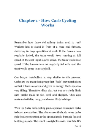 Chapter 1 - How Carb Cycling
Works
Remember how those old railway trains used to run?
Workers had to stand in front of a huge coal furnace,
shoveling in huge quantities of coal. If the furnace was
regularly fueled, the train would keep running at full
speed. If the coal input slowed down, the train would lose
speed. If the furnace was not regularly fed with coal, the
train would come to a standstill.
Our body's metabolism is very similar to this process.
Carbs are the main food group that "fuels" our metabolism
so that it burns calories and gives us energy. Carbs are also
very filling. Therefore, diets that cut out or strictly limit
carb intake make us feel tired and sluggish. They also
make us irritable, hungry and more likely to binge.
With the 7-day carb cycling plan, a person consumes carbs
to boost metabolism. The plan causes the body to use crab-
rich foods to function at the optimal peak, burning fat and
building muscle. The result is weight loss with less flab. It's
Page | 5
 