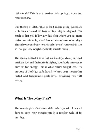 that simple! This is what makes carb cycling unique and
revolutionary.
But there's a catch. This doesn't mean going overboard
with the carbs and eat tons of them day in, day out. The
catch is that you follow a 7-day plan where you eat more
carbs on certain days and less or no carbs on other days.
This allows your body to optimally "cycle" your carb intake
so that you lose weight and build muscle mass.
The theory behind this is that on the days when your carb
intake is low and fat intake is higher, your body is forced to
burn fat for energy. This is what causes weight loss. The
purpose of the High carb days is to keep your metabolism
fueled and functioning peak level, providing you with
energy.
What Is The 7-day Plan?
The weekly plan alternates high carb days with low carb
days to keep your metabolism in a regular cycle of fat
burning.
Page | 6
 