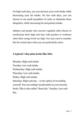 On high carb days, you can increase your carb intake while
decreasing your fat intake. On low carb days, you can
choose to eat small quantities of carbs or eliminate them
altogether, while increasing fat and protein intake.
Athletes and people who exercise regularly often choose to
synchronize their high carb days with practice or workouts
when their energy levels are high. You may want to consider
this for certain days when you are particularly active.
A typical 7-day plan looks like this:
Monday: High carb intake
Tuesday: Low carb intake
Wednesday: High carb intake.
Thursday: Low carb intake.
Friday: High carb intake.
Saturday: High carb day – or the option of rewarding
yourself. You can indulge (moderately) in your favorite
foods. This is also called "cheat day". Sunday: Low carb
day.
Page | 7
 