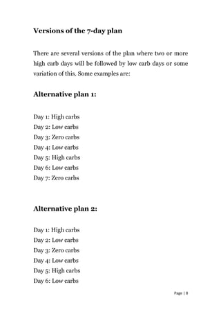 Versions of the 7-day plan
There are several versions of the plan where two or more
high carb days will be followed by low carb days or some
variation of this. Some examples are:
Alternative plan 1:
Day 1: High carbs
Day 2: Low carbs
Day 3: Zero carbs
Day 4: Low carbs
Day 5: High carbs
Day 6: Low carbs
Day 7: Zero carbs
Alternative plan 2:
Day 1: High carbs
Day 2: Low carbs
Day 3: Zero carbs
Day 4: Low carbs
Day 5: High carbs
Day 6: Low carbs
Page | 8
 