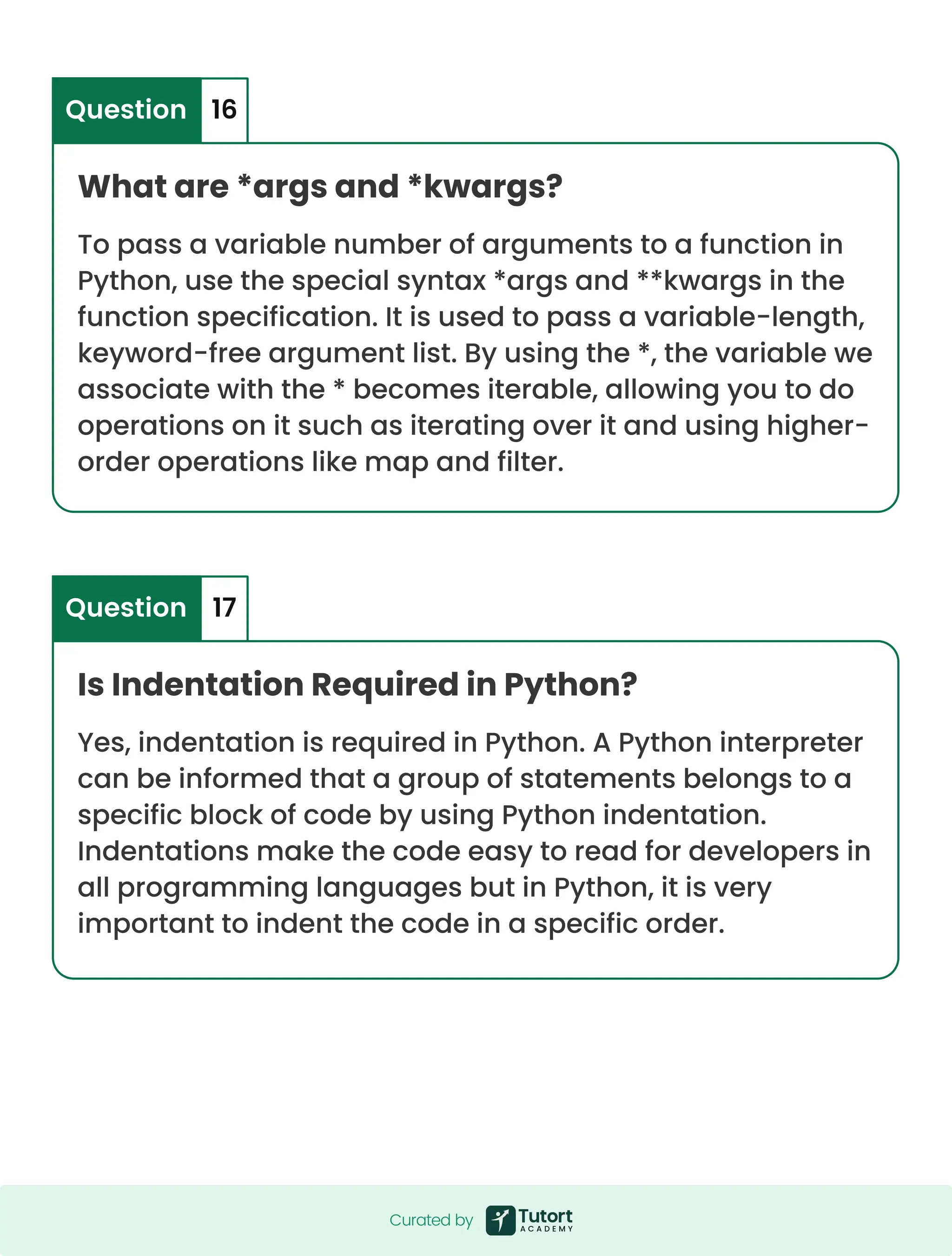What are *args and *kwargs? Is Indentation Required in Python? To pass a variable number of arguments to a function in Python, use the special syntax *args and **kwargs in the function specification. It is used to pass a variable-length, keyword-free argument list. By using the *, the variable we associate with the * becomes iterable, allowing you to do operations on it such as iterating over it and using higher- order operations like map and filter. Yes, indentation is required in Python. A Python interpreter can be informed that a group of statements belongs to a specific block of code by using Python indentation. Indentations make the code easy to read for developers in all programming languages but in Python, it is very important to indent the code in a specific order. Question Question 16 17 Curated by Curated by 