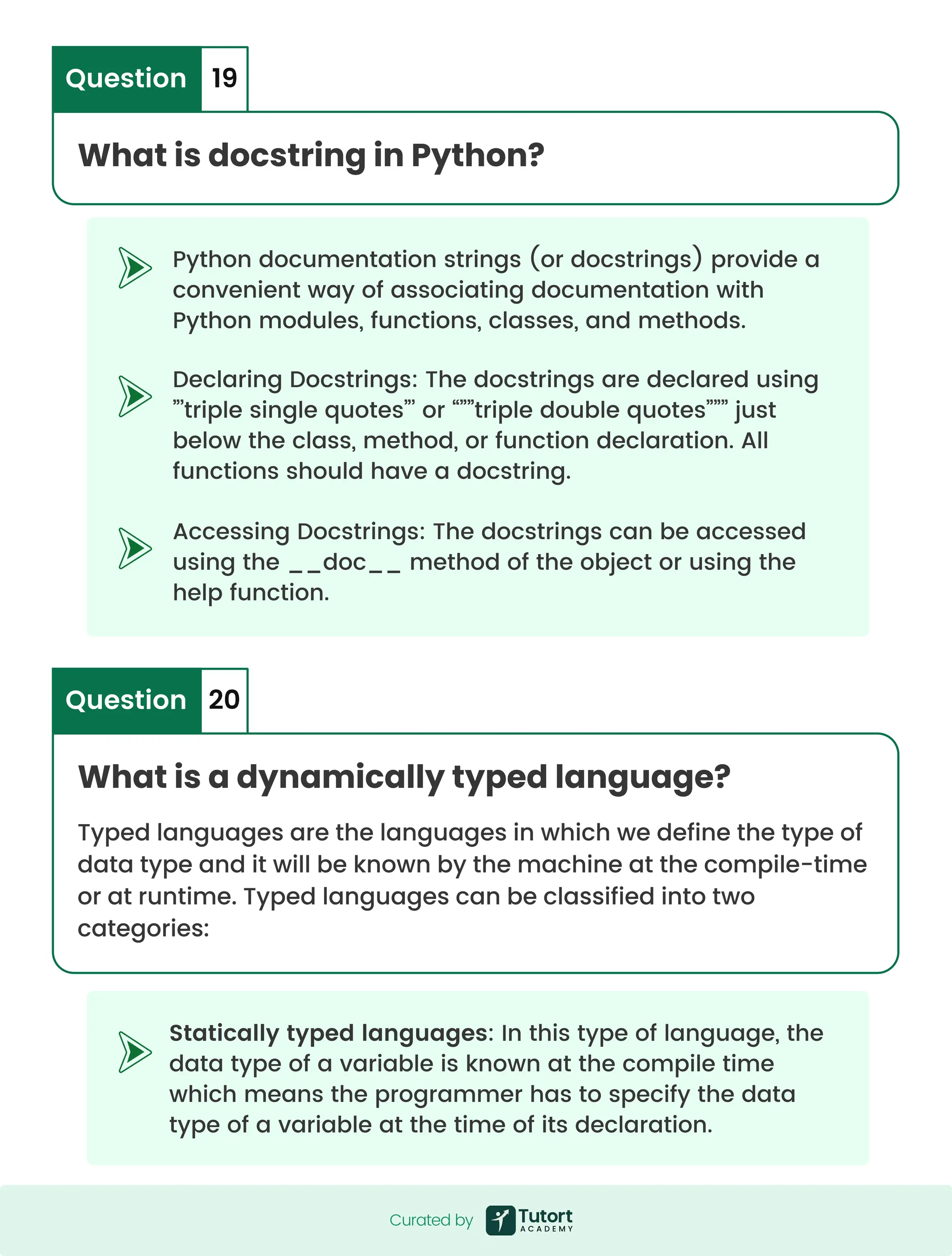 Python documentation strings (or docstrings) provide a convenient way of associating documentation with Python modules, functions, classes, and methods. Statically typed languages: In this type of language, the data type of a variable is known at the compile time which means the programmer has to specify the data type of a variable at the time of its declaration. Declaring Docstrings: The docstrings are declared using ”’triple single quotes”’ or “””triple double quotes””” just below the class, method, or function declaration. All functions should have a docstring. Accessing Docstrings: The docstrings can be accessed using the __doc__ method of the object or using the help function. What is docstring in Python? Question 19 What is a dynamically typed language? Typed languages are the languages in which we define the type of data type and it will be known by the machine at the compile-time or at runtime. Typed languages can be classified into two categories: Question 20 Curated by Curated by 