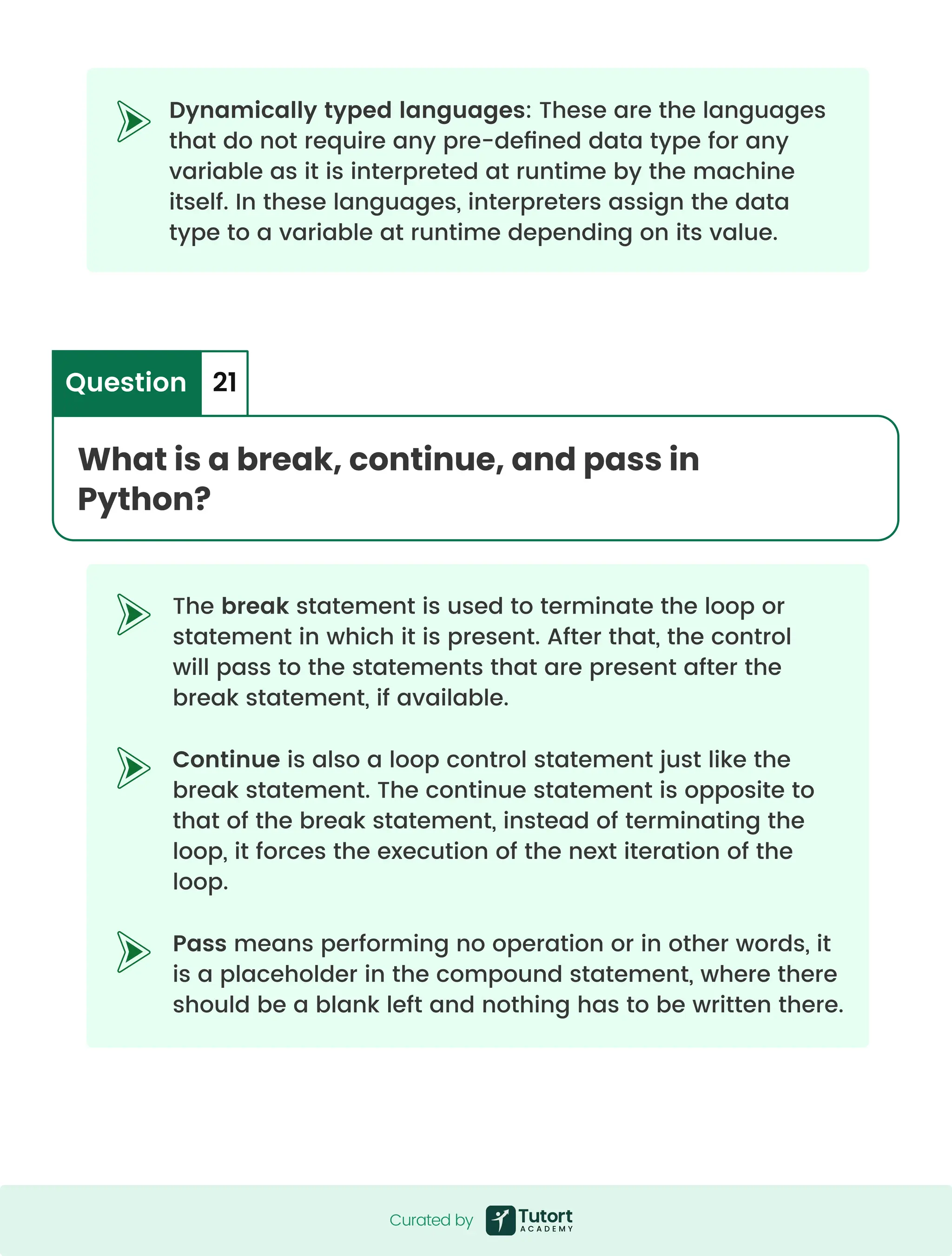 The break statement is used to terminate the loop or statement in which it is present. After that, the control will pass to the statements that are present after the break statement, if available. Continue is also a loop control statement just like the break statement. The continue statement is opposite to that of the break statement, instead of terminating the loop, it forces the execution of the next iteration of the loop. Pass means performing no operation or in other words, it is a placeholder in the compound statement, where there should be a blank left and nothing has to be written there. Dynamically typed languages: These are the languages that do not require any pre-defined data type for any variable as it is interpreted at runtime by the machine itself. In these languages, interpreters assign the data type to a variable at runtime depending on its value. What is a break, continue, and pass in Python? Question 21 Curated by Curated by Curated by 