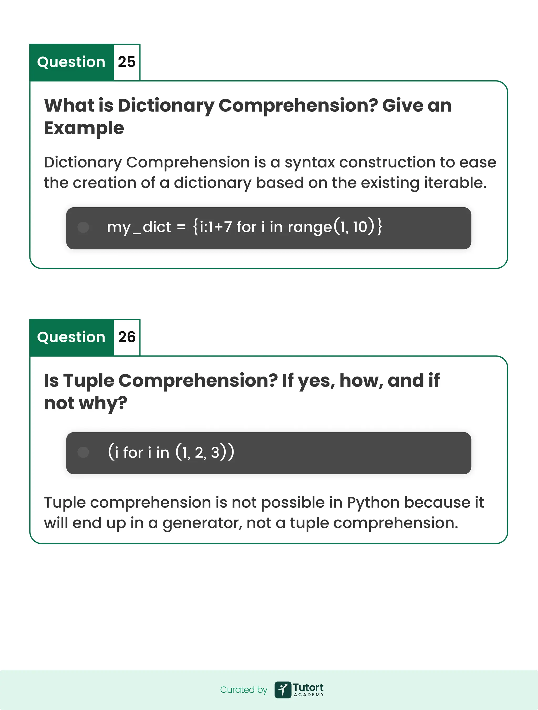 What is Dictionary Comprehension? Give an Example Is Tuple Comprehension? If yes, how, and if not why? my_dict = {i:1+7 for i in range(1, 10)} Dictionary Comprehension is a syntax construction to ease the creation of a dictionary based on the existing iterable. Tuple comprehension is not possible in Python because it will end up in a generator, not a tuple comprehension. Question Question 25 26 (i for i in (1, 2, 3)) Curated by Curated by 