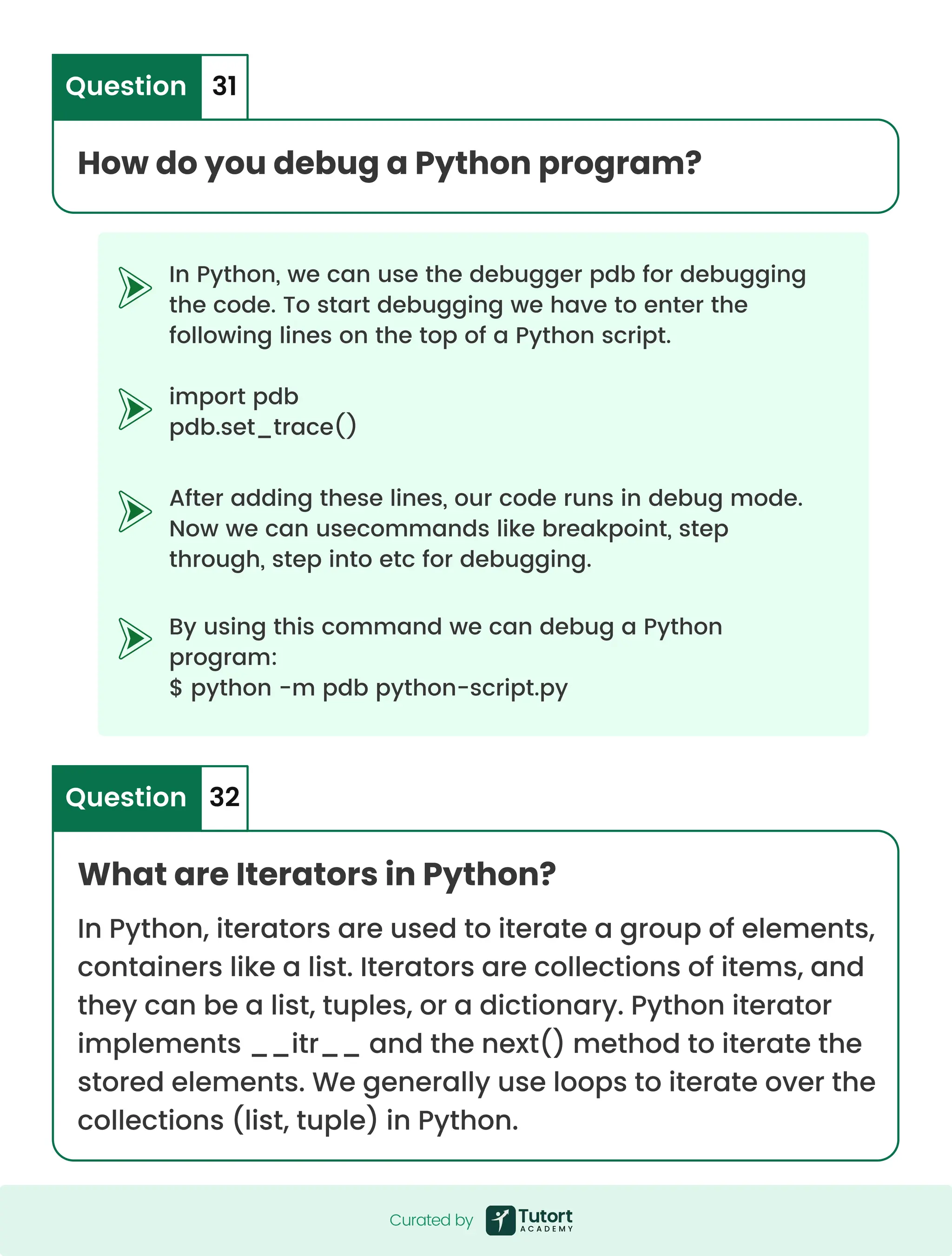 In Python, we can use the debugger pdb for debugging the code. To start debugging we have to enter the following lines on the top of a Python script. import pdb pdb.set_trace() After adding these lines, our code runs in debug mode. Now we can usecommands like breakpoint, step through, step into etc for debugging. By using this command we can debug a Python program: $ python -m pdb python-script.py How do you debug a Python program? Question 31 What are Iterators in Python? In Python, iterators are used to iterate a group of elements, containers like a list. Iterators are collections of items, and they can be a list, tuples, or a dictionary. Python iterator implements __itr__ and the next() method to iterate the stored elements. We generally use loops to iterate over the collections (list, tuple) in Python. Question 32 Curated by Curated by 