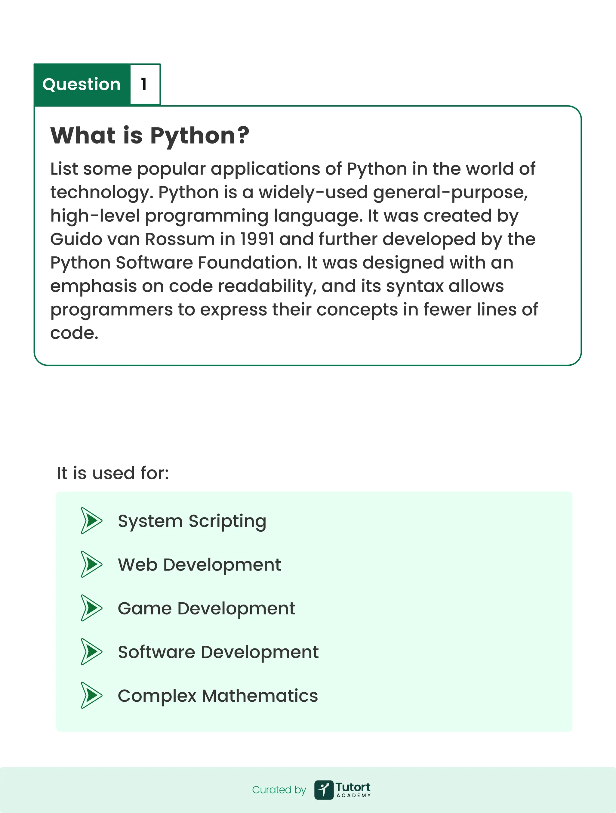 Curated by What is Python? List some popular applications of Python in the world of technology. Python is a widely-used general-purpose, high-level programming language. It was created by Guido van Rossum in 1991 and further developed by the Python Software Foundation. It was designed with an emphasis on code readability, and its syntax allows programmers to express their concepts in fewer lines of code. System Scripting Web Development Game Development Software Development Complex Mathematics It is used for: Question 1 Curated by 