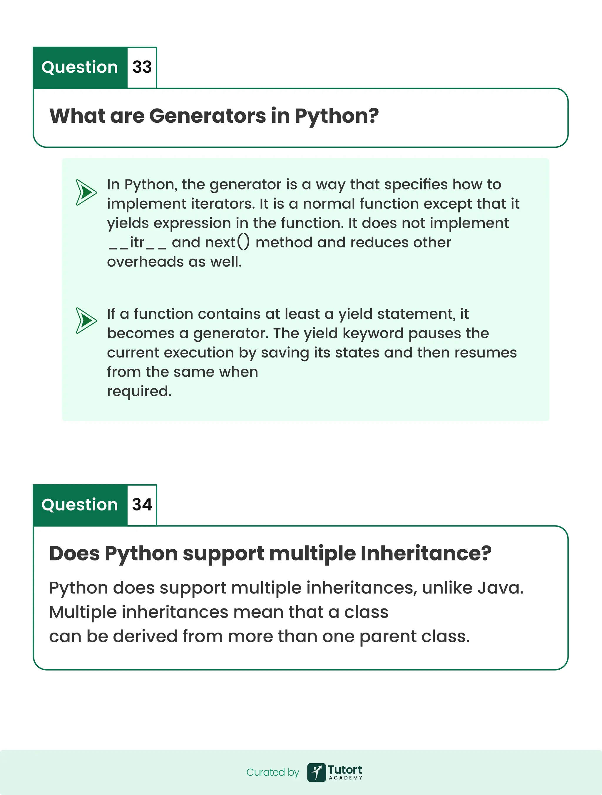In Python, the generator is a way that specifies how to implement iterators. It is a normal function except that it yields expression in the function. It does not implement __itr__ and next() method and reduces other overheads as well. If a function contains at least a yield statement, it becomes a generator. The yield keyword pauses the current execution by saving its states and then resumes from the same when required. What are Generators in Python? Question 33 Does Python support multiple Inheritance? Python does support multiple inheritances, unlike Java. Multiple inheritances mean that a class can be derived from more than one parent class. Question 34 Curated by Curated by 