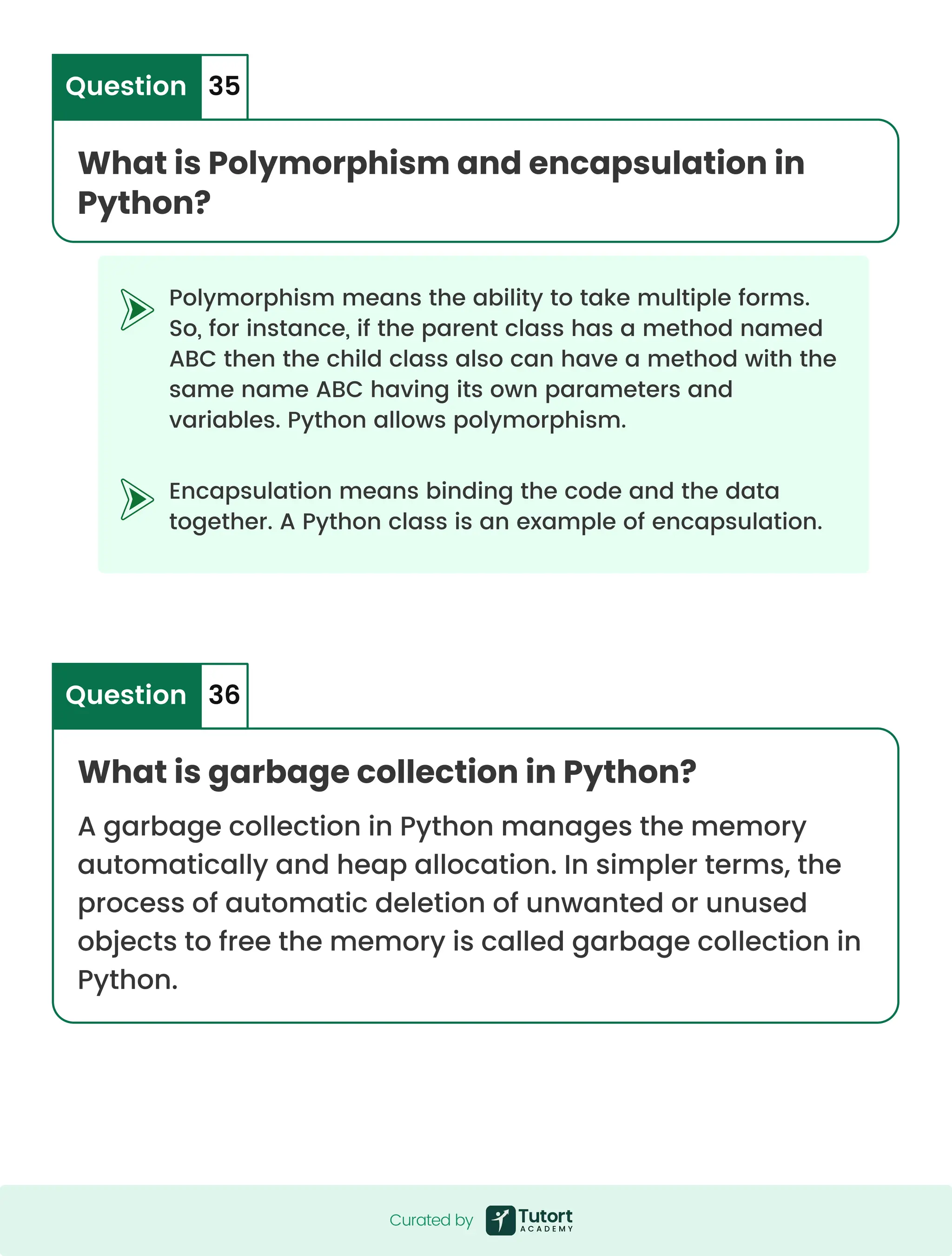 Polymorphism means the ability to take multiple forms. So, for instance, if the parent class has a method named ABC then the child class also can have a method with the same name ABC having its own parameters and variables. Python allows polymorphism. Encapsulation means binding the code and the data together. A Python class is an example of encapsulation. What is Polymorphism and encapsulation in Python? Question 35 What is garbage collection in Python? A garbage collection in Python manages the memory automatically and heap allocation. In simpler terms, the process of automatic deletion of unwanted or unused objects to free the memory is called garbage collection in Python. Question 36 Curated by Curated by 
