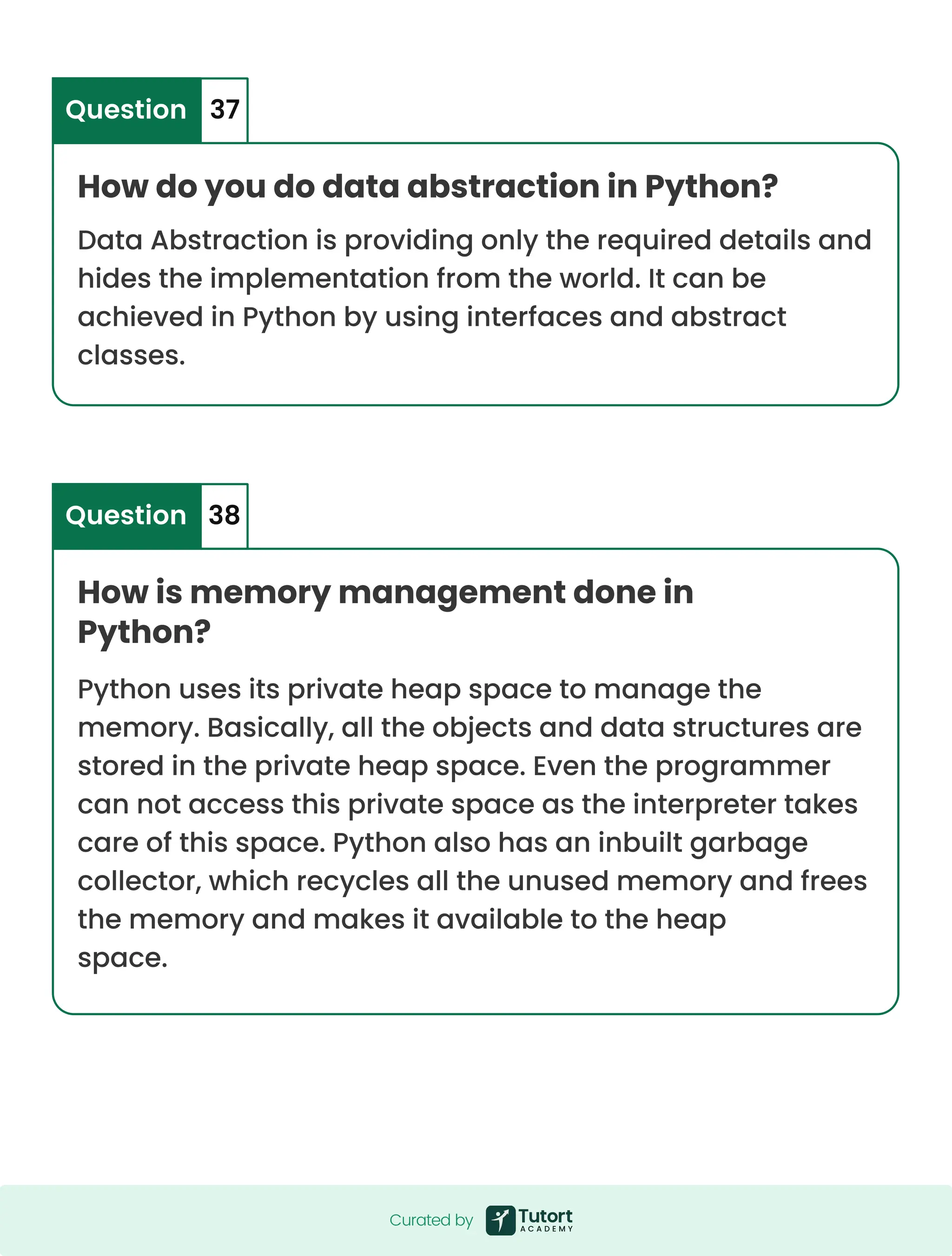 How do you do data abstraction in Python? How is memory management done in Python? Data Abstraction is providing only the required details and hides the implementation from the world. It can be achieved in Python by using interfaces and abstract classes. Python uses its private heap space to manage the memory. Basically, all the objects and data structures are stored in the private heap space. Even the programmer can not access this private space as the interpreter takes care of this space. Python also has an inbuilt garbage collector, which recycles all the unused memory and frees the memory and makes it available to the heap space. Question Question 37 38 Curated by Curated by 
