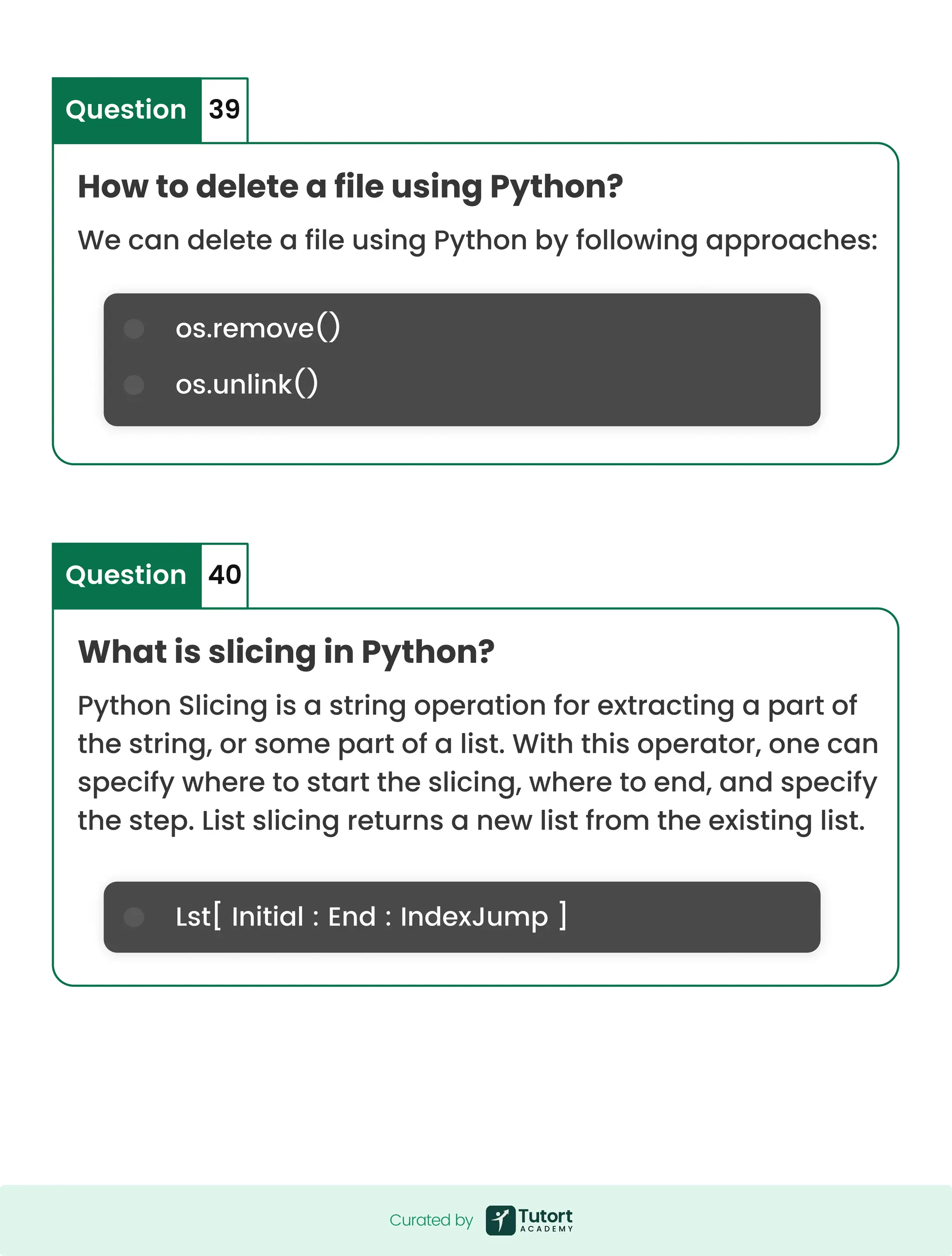 os.remove() os.unlink() Lst[ Initial : End : IndexJump ] How to delete a file using Python? What is slicing in Python? We can delete a file using Python by following approaches: Python Slicing is a string operation for extracting a part of the string, or some part of a list. With this operator, one can specify where to start the slicing, where to end, and specify the step. List slicing returns a new list from the existing list. Question Question 39 40 Curated by Curated by 