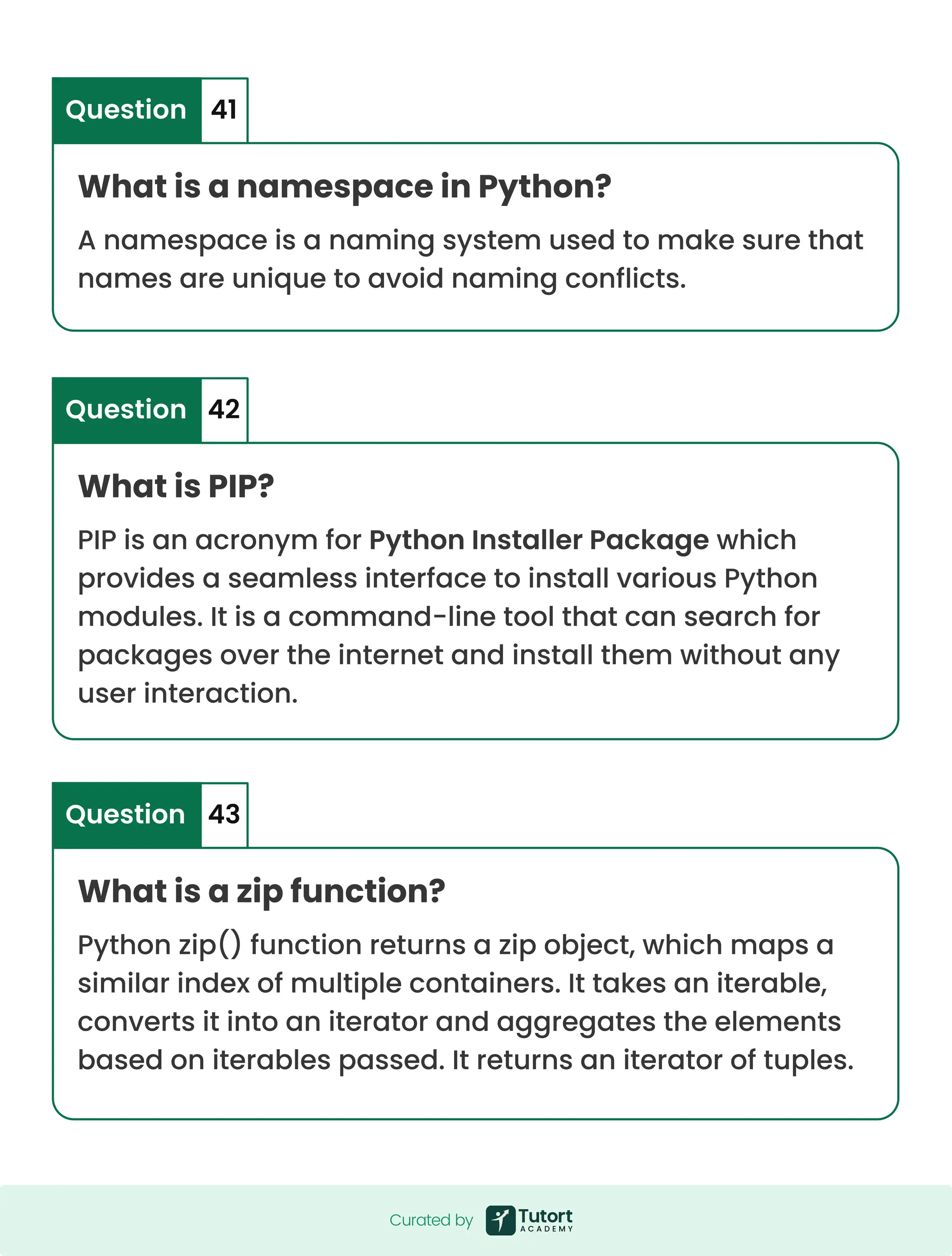 What is a namespace in Python? What is PIP? What is a zip function? A namespace is a naming system used to make sure that names are unique to avoid naming conflicts. PIP is an acronym for Python Installer Package which provides a seamless interface to install various Python modules. It is a command-line tool that can search for packages over the internet and install them without any user interaction. Python zip() function returns a zip object, which maps a similar index of multiple containers. It takes an iterable, converts it into an iterator and aggregates the elements based on iterables passed. It returns an iterator of tuples. Question Question Question 41 42 43 Curated by Curated by 