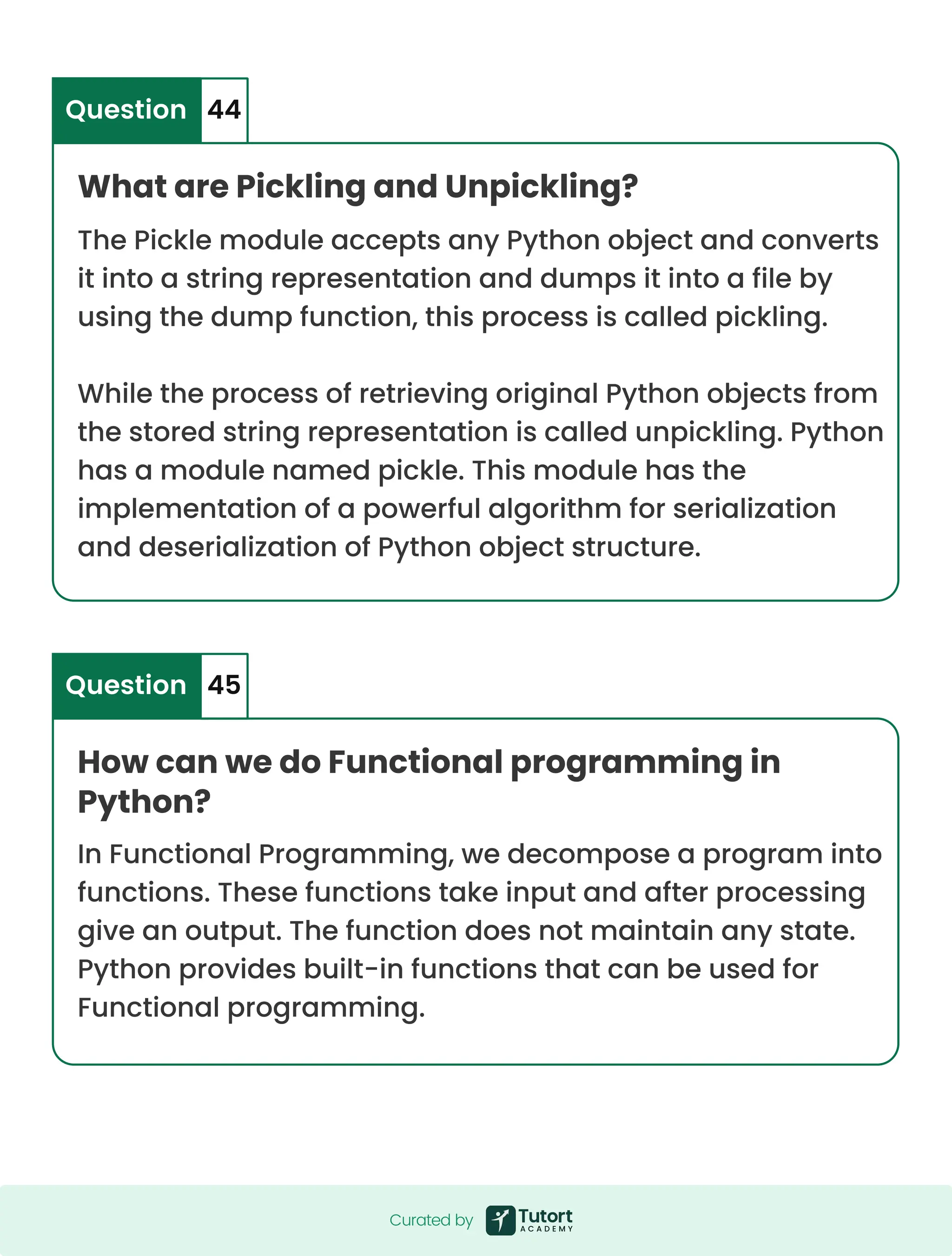 What are Pickling and Unpickling? How can we do Functional programming in Python? The Pickle module accepts any Python object and converts it into a string representation and dumps it into a file by using the dump function, this process is called pickling. While the process of retrieving original Python objects from the stored string representation is called unpickling. Python has a module named pickle. This module has the implementation of a powerful algorithm for serialization and deserialization of Python object structure. In Functional Programming, we decompose a program into functions. These functions take input and after processing give an output. The function does not maintain any state. Python provides built-in functions that can be used for Functional programming. Question Question 44 45 Curated by Curated by 