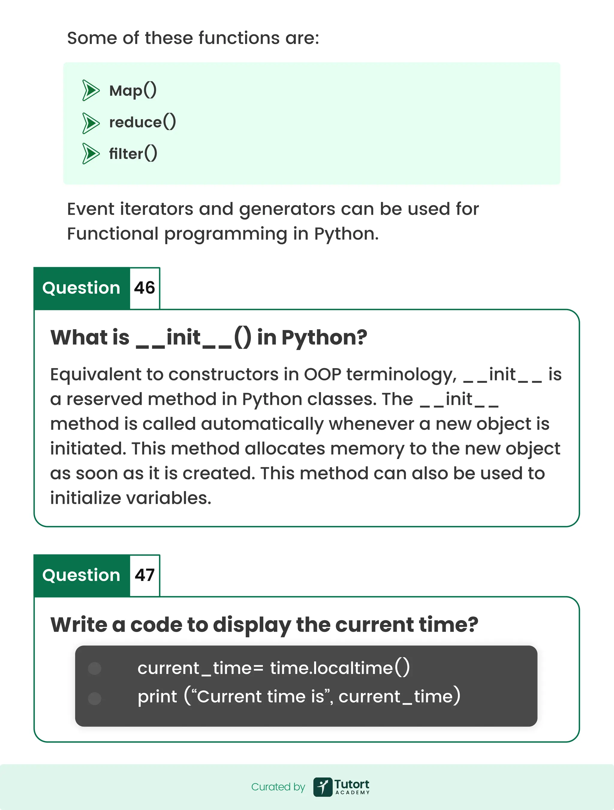 Map() reduce() filter() Some of these functions are: Event iterators and generators can be used for Functional programming in Python. What is __init__() in Python? Write a code to display the current time? Equivalent to constructors in OOP terminology, __init__ is a reserved method in Python classes. The __init__ method is called automatically whenever a new object is initiated. This method allocates memory to the new object as soon as it is created. This method can also be used to initialize variables. Question Question 46 47 current_time= time.localtime() print (“Current time is”, current_time) Curated by Curated by 