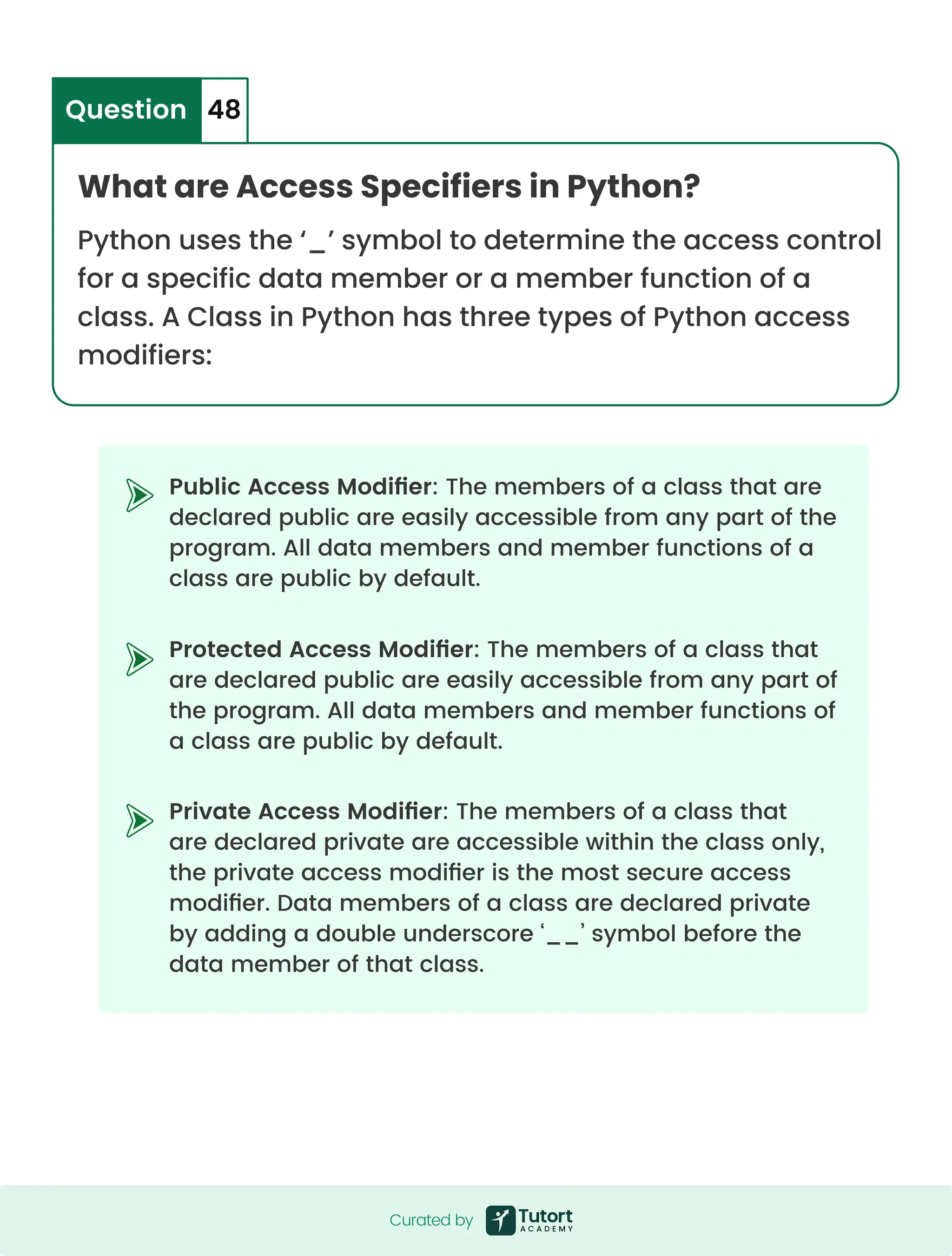 Public Access Modifier: The members of a class that are declared public are easily accessible from any part of the program. All data members and member functions of a class are public by default. Protected Access Modifier: The members of a class that are declared public are easily accessible from any part of the program. All data members and member functions of a class are public by default. Private Access Modifier: The members of a class that are declared private are accessible within the class only, the private access modifier is the most secure access modifier. Data members of a class are declared private by adding a double underscore ‘__’ symbol before the data member of that class. What are Access Specifiers in Python? Python uses the ‘_’ symbol to determine the access control for a specific data member or a member function of a class. A Class in Python has three types of Python access modifiers: Question 48 Curated by Curated by 
