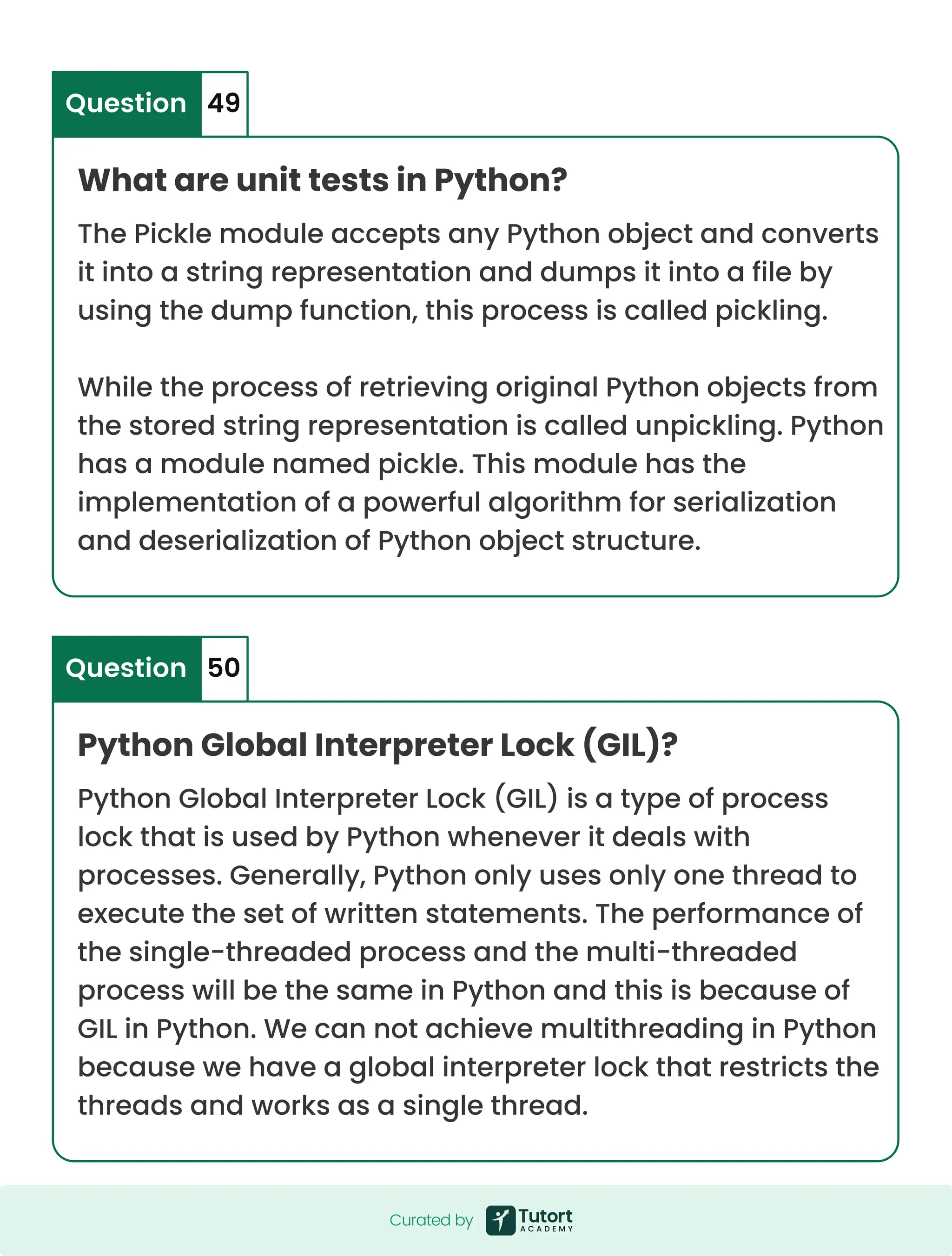 What are unit tests in Python? Python Global Interpreter Lock (GIL)? The Pickle module accepts any Python object and converts it into a string representation and dumps it into a file by using the dump function, this process is called pickling. While the process of retrieving original Python objects from the stored string representation is called unpickling. Python has a module named pickle. This module has the implementation of a powerful algorithm for serialization and deserialization of Python object structure. Python Global Interpreter Lock (GIL) is a type of process lock that is used by Python whenever it deals with processes. Generally, Python only uses only one thread to execute the set of written statements. The performance of the single-threaded process and the multi-threaded process will be the same in Python and this is because of GIL in Python. We can not achieve multithreading in Python because we have a global interpreter lock that restricts the threads and works as a single thread. Question Question 49 50 Curated by Curated by 