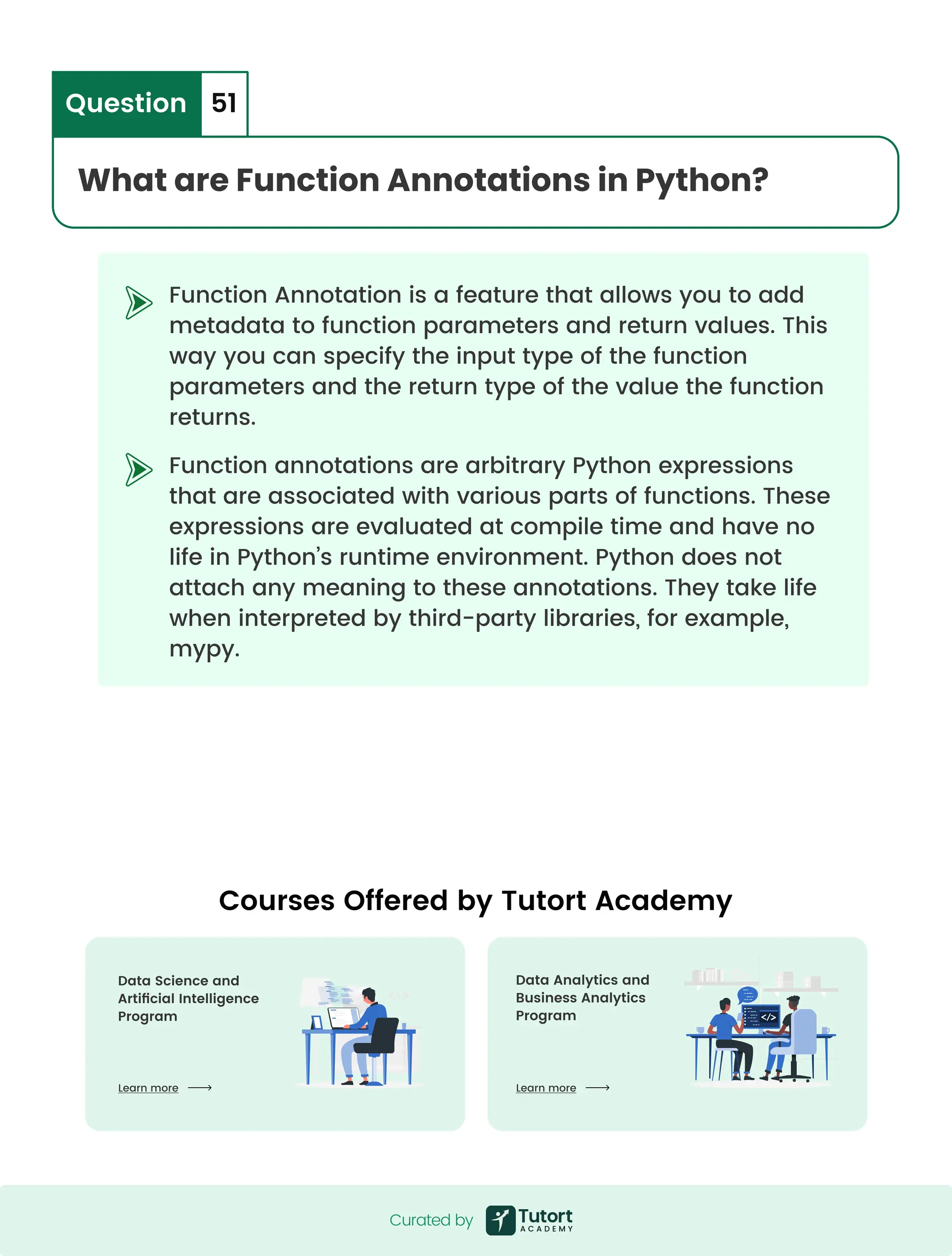 Function Annotation is a feature that allows you to add metadata to function parameters and return values. This way you can specify the input type of the function parameters and the return type of the value the function returns. Function annotations are arbitrary Python expressions that are associated with various parts of functions. These expressions are evaluated at compile time and have no life in Python’s runtime environment. Python does not attach any meaning to these annotations. They take life when interpreted by third-party libraries, for example, mypy. What are Function Annotations in Python? Question 51 Curated by Curated by Courses Offered by Tutort Academy Data Analytics and  Business Analytics Program Data Science and  Artificial Intelligence Program Learn more Learn more 