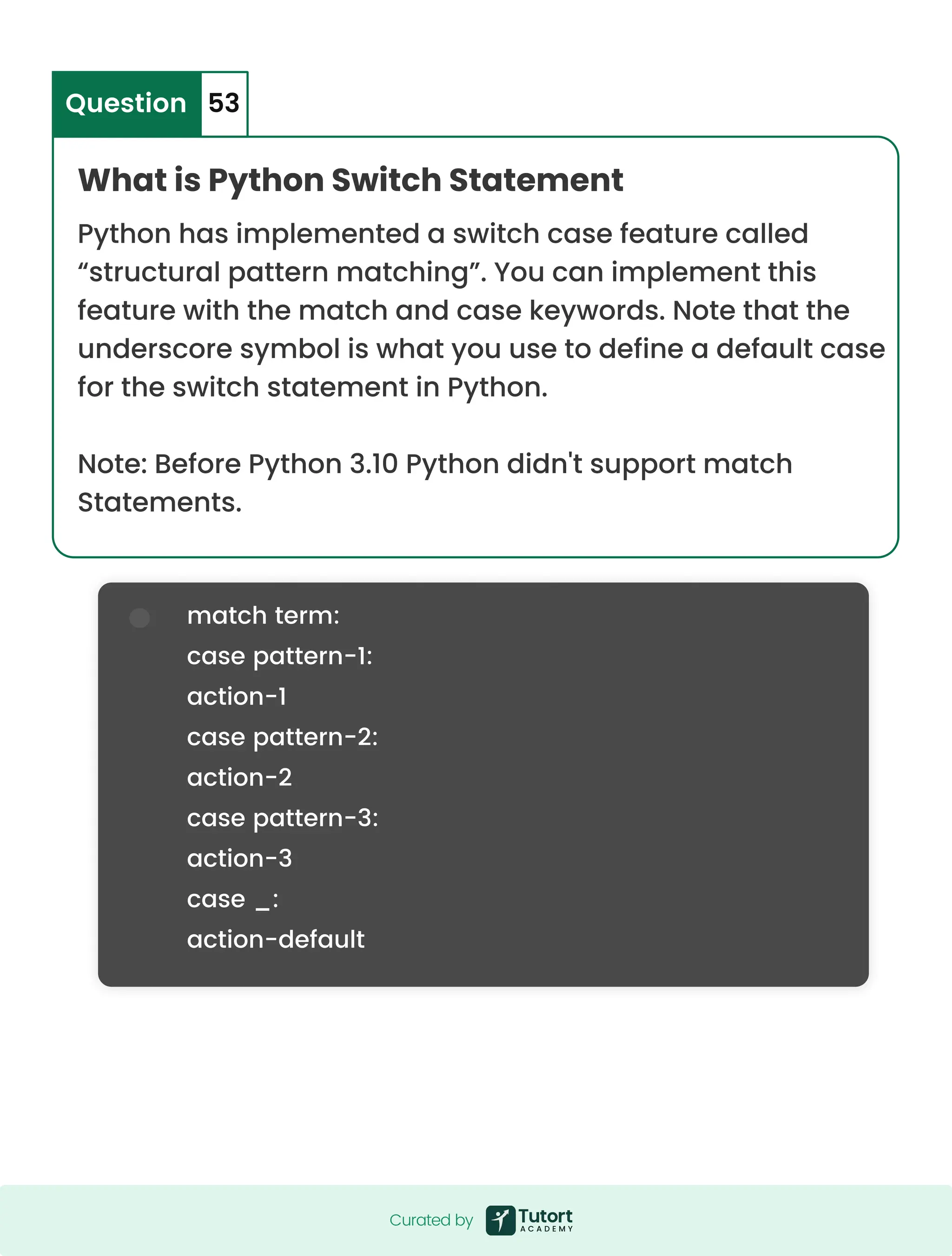 match term: case pattern-1: action-1 case pattern-2: action-2 case pattern-3: action-3 case _: action-default What is Python Switch Statement Python has implemented a switch case feature called “structural pattern matching”. You can implement this feature with the match and case keywords. Note that the underscore symbol is what you use to define a default case for the switch statement in Python. Note: Before Python 3.10 Python didn't support match Statements. Question 53 Curated by Curated by 