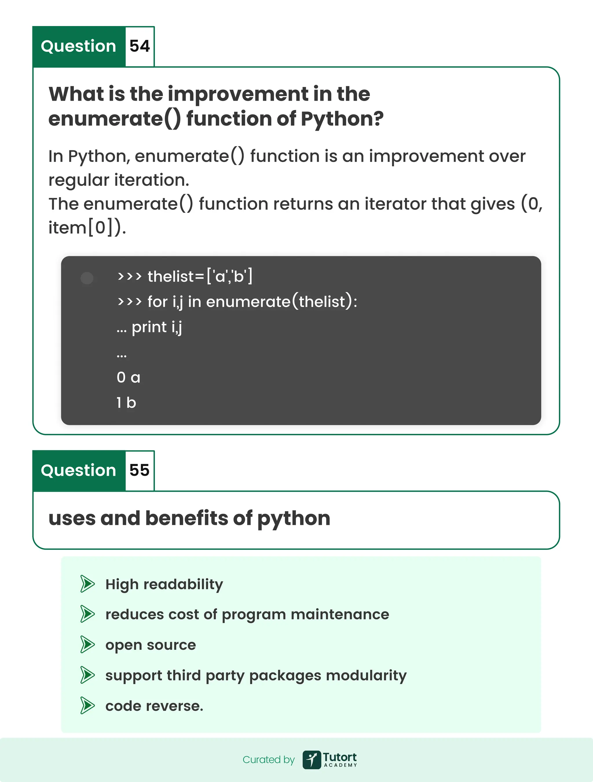 >>> thelist=['a','b'] >>> for i,j in enumerate(thelist): ... print i,j ... 0 a 1 b High readability reduces cost of program maintenance open source support third party packages modularity code reverse. What is the improvement in the enumerate() function of Python? In Python, enumerate() function is an improvement over regular iteration. The enumerate() function returns an iterator that gives (0, item[0]). Question 54 uses and benefits of python Question 55 Curated by Curated by 