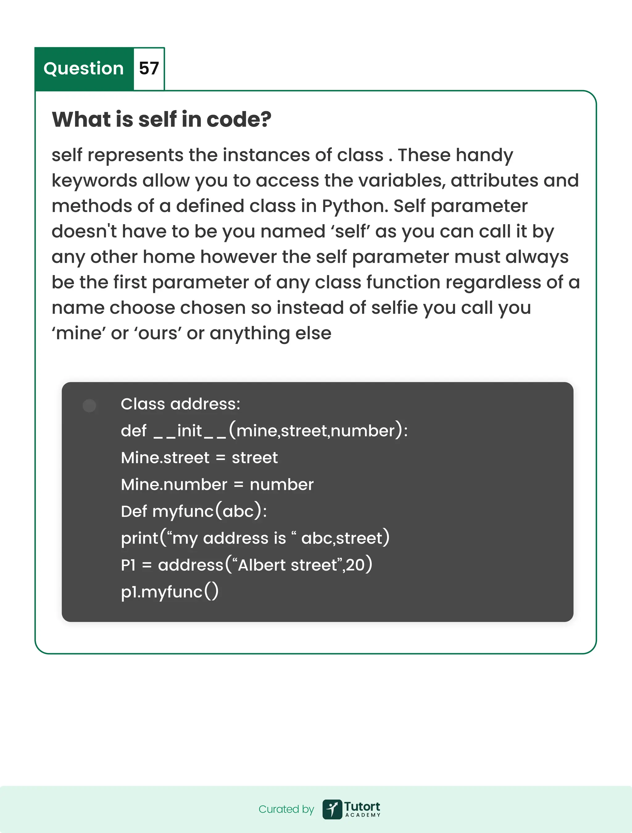 Class address: def __init__(mine,street,number): Mine.street = street Mine.number = number Def myfunc(abc): print(“my address is “ abc,street) P1 = address(“Albert street”,20) p1.myfunc() What is self in code? self represents the instances of class . These handy keywords allow you to access the variables, attributes and methods of a defined class in Python. Self parameter doesn't have to be you named ‘self’ as you can call it by any other home however the self parameter must always be the first parameter of any class function regardless of a name choose chosen so instead of selfie you call you ‘mine’ or ‘ours’ or anything else Question 57 Curated by Curated by 