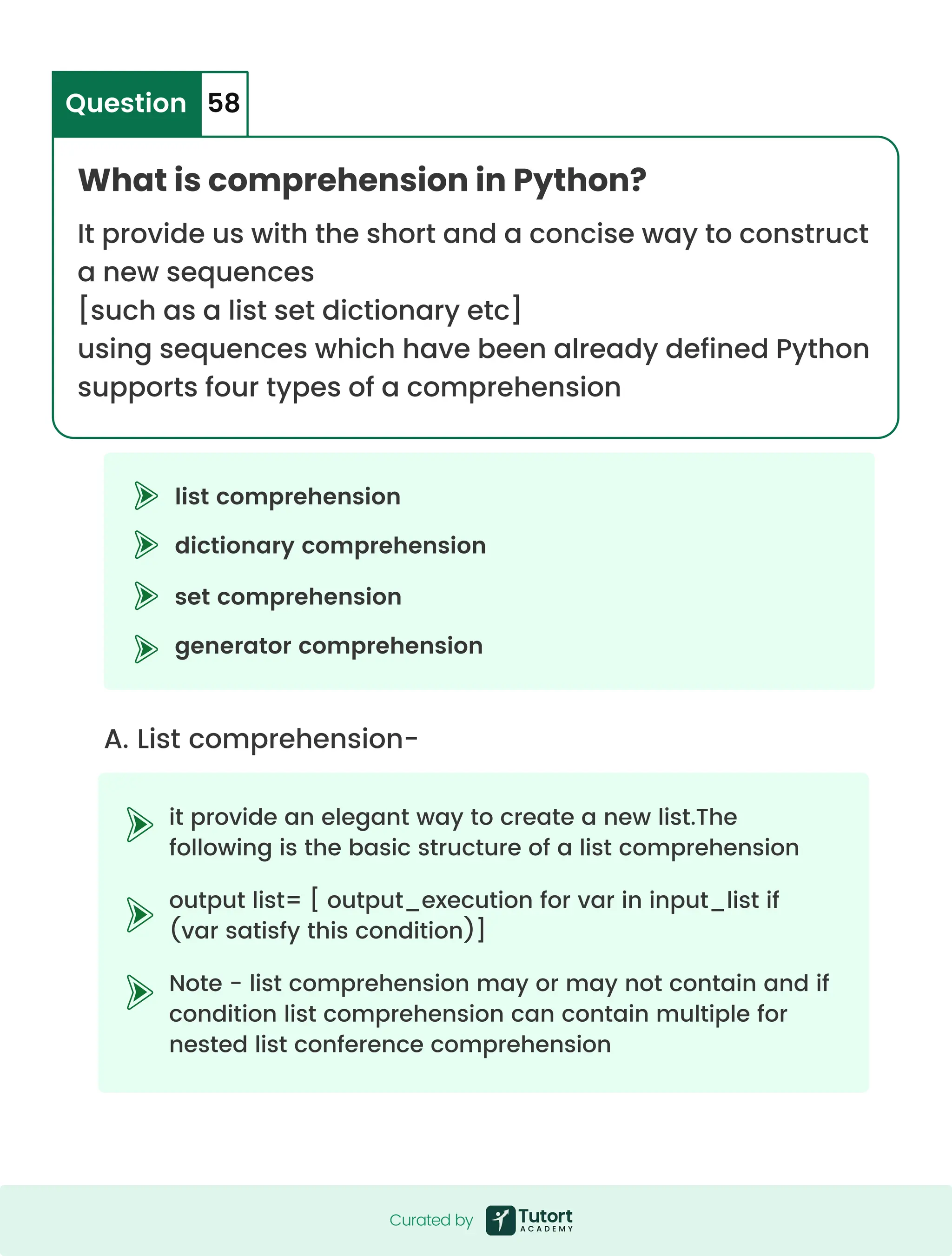 What is comprehension in Python? It provide us with the short and a concise way to construct a new sequences [such as a list set dictionary etc] using sequences which have been already defined Python supports four types of a comprehension Question 58 A. List comprehension- it provide an elegant way to create a new list.The following is the basic structure of a list comprehension output list= [ output_execution for var in input_list if (var satisfy this condition)] Note - list comprehension may or may not contain and if condition list comprehension can contain multiple for nested list conference comprehension list comprehension set comprehension dictionary comprehension generator comprehension Curated by Curated by 