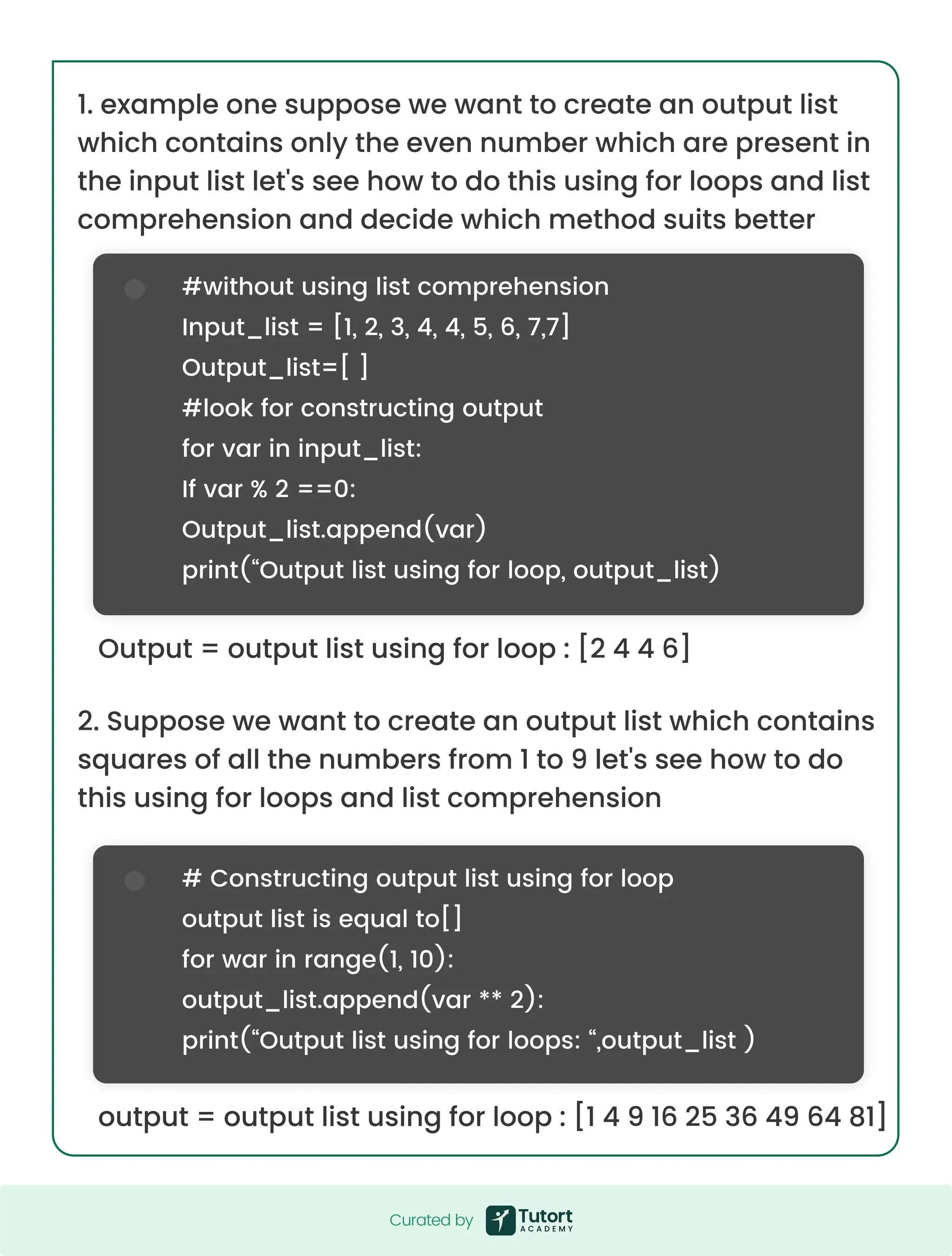 #without using list comprehension Input_list = [1, 2, 3, 4, 4, 5, 6, 7,7] Output_list=[ ] #look for constructing output for var in input_list: If var % 2 ==0: Output_list.append(var) print(“Output list using for loop, output_list) # Constructing output list using for loop output list is equal to[] for war in range(1, 10): output_list.append(var ** 2): print(“Output list using for loops: “,output_list ) 1. example one suppose we want to create an output list which contains only the even number which are present in the input list let's see how to do this using for loops and list comprehension and decide which method suits better Output = output list using for loop : [2 4 4 6] output = output list using for loop : [1 4 9 16 25 36 49 64 81] 2. Suppose we want to create an output list which contains squares of all the numbers from 1 to 9 let's see how to do this using for loops and list comprehension Curated by Curated by 