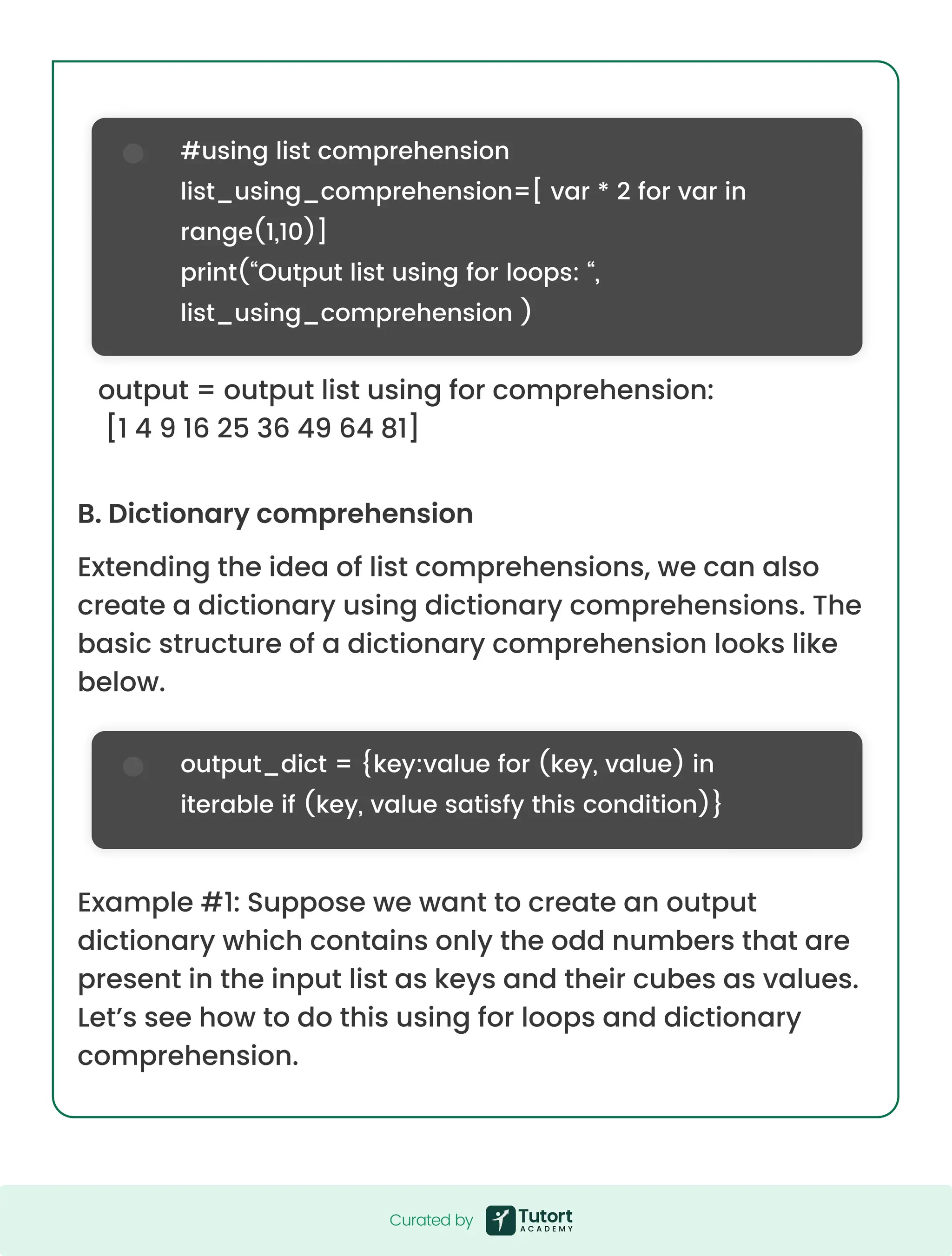 B. Dictionary comprehension Extending the idea of list comprehensions, we can also create a dictionary using dictionary comprehensions. The basic structure of a dictionary comprehension looks like below. Example #1: Suppose we want to create an output dictionary which contains only the odd numbers that are present in the input list as keys and their cubes as values. Let’s see how to do this using for loops and dictionary comprehension. output = output list using for comprehension: [1 4 9 16 25 36 49 64 81] #using list comprehension list_using_comprehension=[ var * 2 for var in range(1,10)] print(“Output list using for loops: “, list_using_comprehension ) output_dict = {key:value for (key, value) in iterable if (key, value satisfy this condition)} Curated by Curated by 