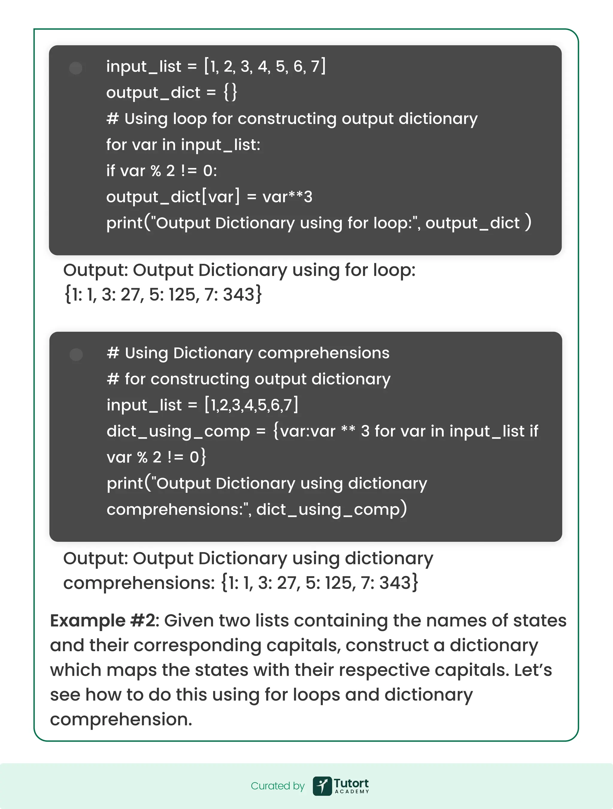Example #2: Given two lists containing the names of states and their corresponding capitals, construct a dictionary which maps the states with their respective capitals. Let’s see how to do this using for loops and dictionary comprehension. Output: Output Dictionary using for loop: {1: 1, 3: 27, 5: 125, 7: 343} Output: Output Dictionary using dictionary comprehensions: {1: 1, 3: 27, 5: 125, 7: 343} input_list = [1, 2, 3, 4, 5, 6, 7] output_dict = {} # Using loop for constructing output dictionary for var in input_list: if var % 2 != 0: output_dict[var] = var**3 print("Output Dictionary using for loop:", output_dict ) # Using Dictionary comprehensions # for constructing output dictionary input_list = [1,2,3,4,5,6,7] dict_using_comp = {var:var ** 3 for var in input_list if var % 2 != 0} print("Output Dictionary using dictionary comprehensions:", dict_using_comp) Curated by Curated by 