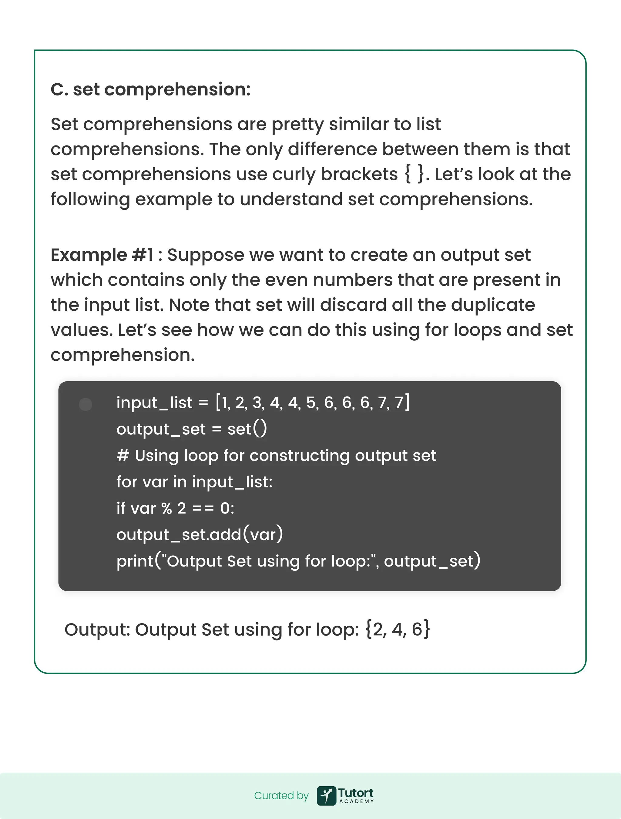 C. set comprehension: Set comprehensions are pretty similar to list comprehensions. The only difference between them is that set comprehensions use curly brackets { }. Let’s look at the following example to understand set comprehensions. Example #1 : Suppose we want to create an output set which contains only the even numbers that are present in the input list. Note that set will discard all the duplicate values. Let’s see how we can do this using for loops and set comprehension. Output: Output Set using for loop: {2, 4, 6} input_list = [1, 2, 3, 4, 4, 5, 6, 6, 6, 7, 7] output_set = set() # Using loop for constructing output set for var in input_list: if var % 2 == 0: output_set.add(var) print("Output Set using for loop:", output_set) Curated by Curated by 