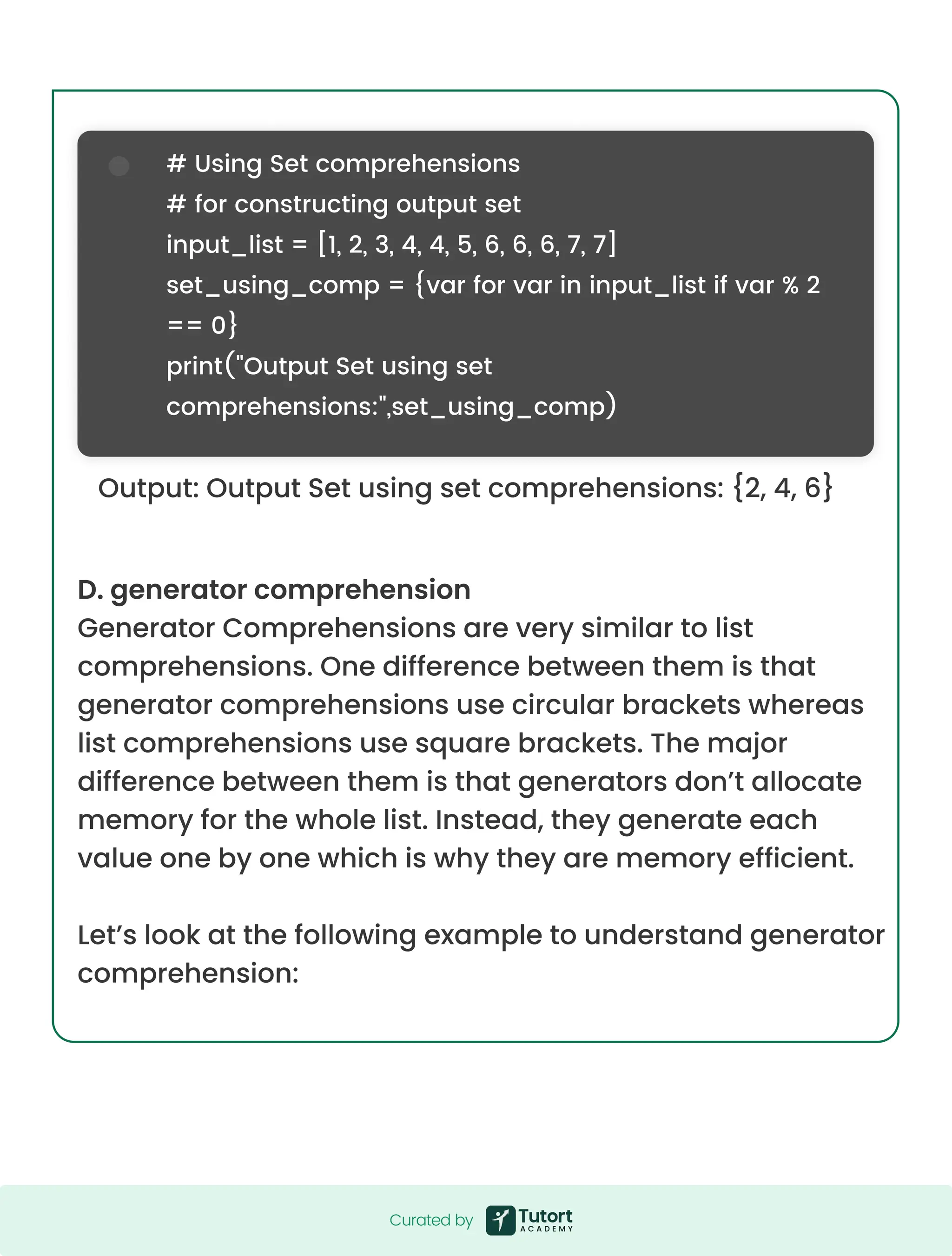 D. generator comprehension Generator Comprehensions are very similar to list comprehensions. One difference between them is that generator comprehensions use circular brackets whereas list comprehensions use square brackets. The major difference between them is that generators don’t allocate memory for the whole list. Instead, they generate each value one by one which is why they are memory efficient. Let’s look at the following example to understand generator comprehension: Output: Output Set using set comprehensions: {2, 4, 6} # Using Set comprehensions # for constructing output set input_list = [1, 2, 3, 4, 4, 5, 6, 6, 6, 7, 7] set_using_comp = {var for var in input_list if var % 2 == 0} print("Output Set using set comprehensions:",set_using_comp) Curated by Curated by 