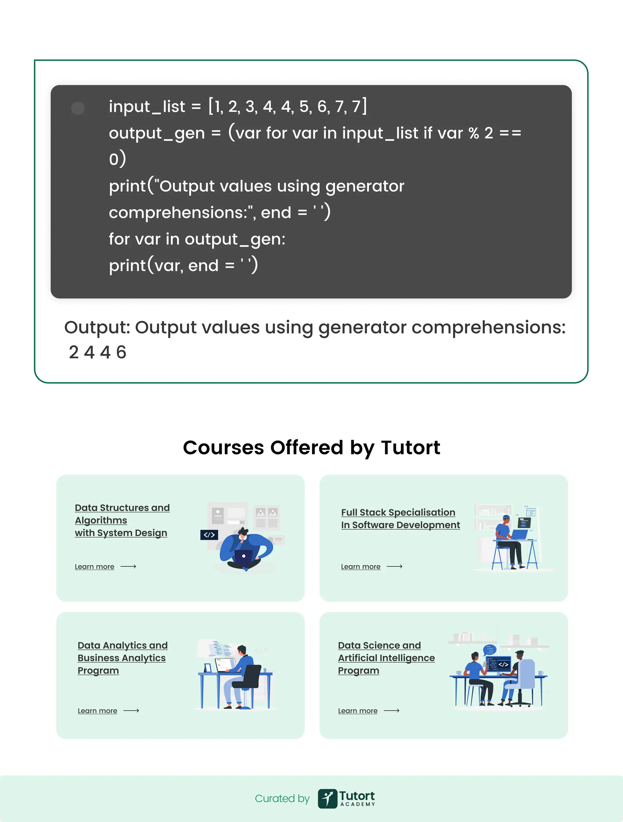 Output: Output values using generator comprehensions: 2 4 4 6 input_list = [1, 2, 3, 4, 4, 5, 6, 7, 7] output_gen = (var for var in input_list if var % 2 == 0) print("Output values using generator comprehensions:", end = ' ') for var in output_gen: print(var, end = ' ') Curated by Curated by Courses Offered by Tutort Data Science and  Artificial Intelligence Program Data Analytics and  Business Analytics Program Learn more Learn more Full Stack Specialisation  In Software Development Learn more Data Structures and Algorithms  with System Design Learn more 