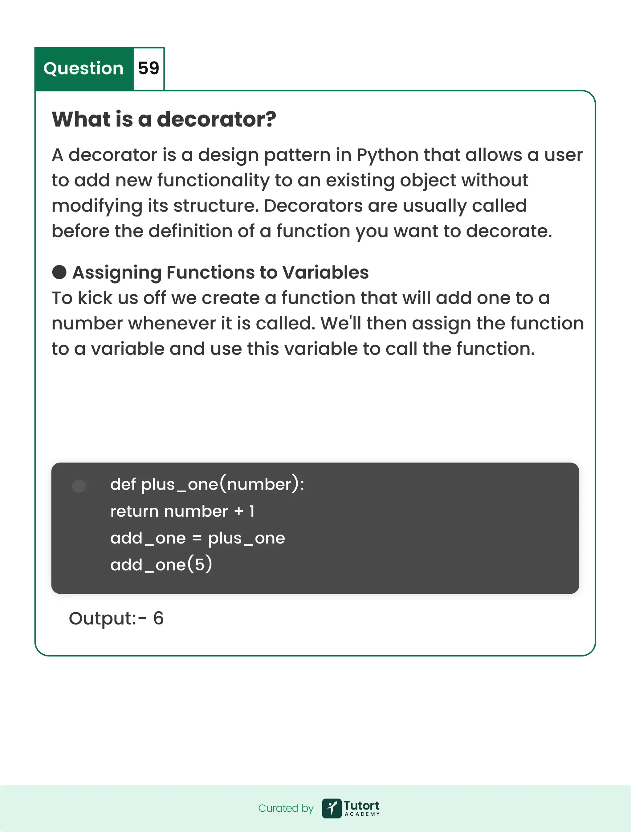 Output:- 6 def plus_one(number): return number + 1 add_one = plus_one add_one(5) What is a decorator? A decorator is a design pattern in Python that allows a user to add new functionality to an existing object without modifying its structure. Decorators are usually called before the definition of a function you want to decorate. ● Assigning Functions to Variables To kick us off we create a function that will add one to a number whenever it is called. We'll then assign the function to a variable and use this variable to call the function. Question 59 Curated by Curated by 