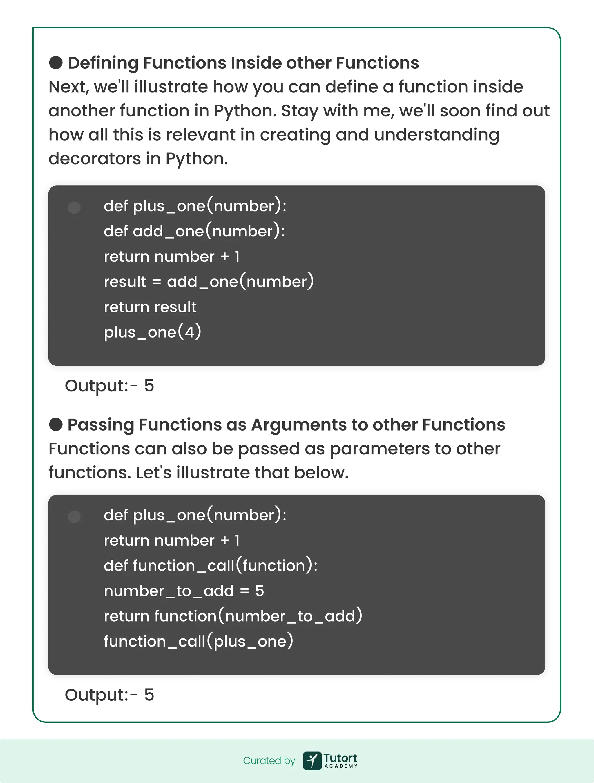 ● Defining Functions Inside other Functions Next, we'll illustrate how you can define a function inside another function in Python. Stay with me, we'll soon find out how all this is relevant in creating and understanding decorators in Python. ● Passing Functions as Arguments to other Functions Functions can also be passed as parameters to other functions. Let's illustrate that below. Output:- 5 Output:- 5 def plus_one(number): def add_one(number): return number + 1 result = add_one(number) return result plus_one(4) def plus_one(number): return number + 1 def function_call(function): number_to_add = 5 return function(number_to_add) function_call(plus_one) Curated by Curated by 