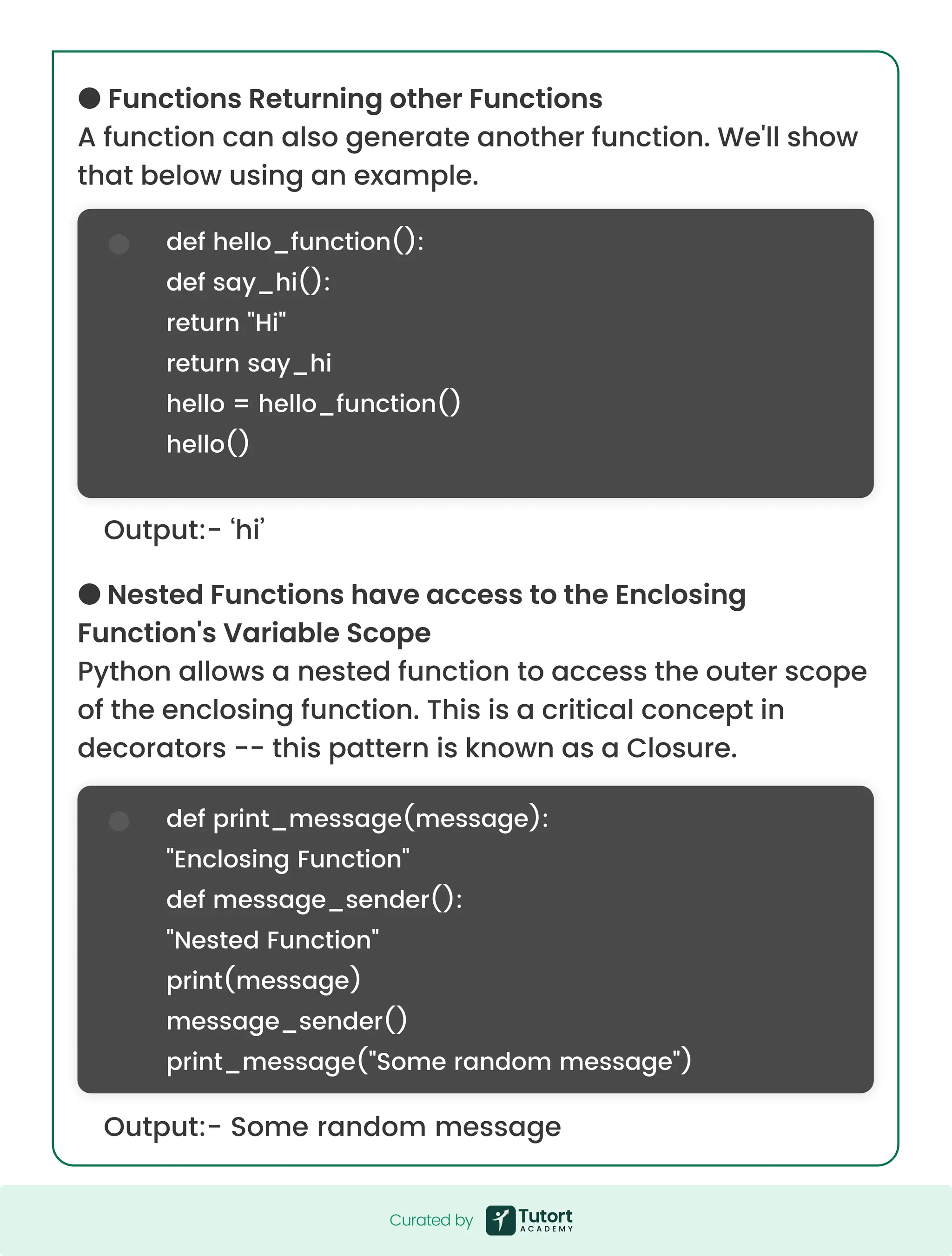 ●FunctionsReturningotherFunctions Afunctioncanalsogenerateanotherfunction.We'llshow thatbelowusinganexample. ●NestedFunctionshaveaccesstotheEnclosing Function'sVariableScope Pythonallowsanestedfunctiontoaccesstheouterscope oftheenclosingfunction.Thisisacriticalconceptin decorators--thispatternisknownasaClosure. Output:-‘hi’ Output:-Somerandommessage defhello_function(): defsay_hi(): return"Hi" returnsay_hi hello=hello_function() hello() defprint_message(message): "EnclosingFunction" defmessage_sender(): "NestedFunction" print(message) message_sender() print_message("Somerandommessage") Curatedby Curatedby 