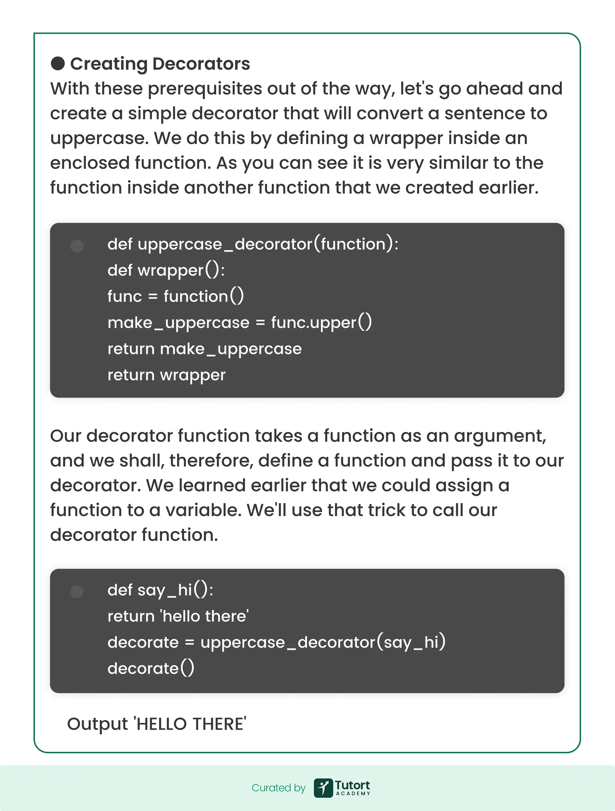 ● Creating Decorators With these prerequisites out of the way, let's go ahead and create a simple decorator that will convert a sentence to uppercase. We do this by defining a wrapper inside an enclosed function. As you can see it is very similar to the function inside another function that we created earlier. Our decorator function takes a function as an argument, and we shall, therefore, define a function and pass it to our decorator. We learned earlier that we could assign a function to a variable. We'll use that trick to call our decorator function. Output 'HELLO THERE' def uppercase_decorator(function): def wrapper(): func = function() make_uppercase = func.upper() return make_uppercase return wrapper def say_hi(): return 'hello there' decorate = uppercase_decorator(say_hi) decorate() Curated by Curated by 