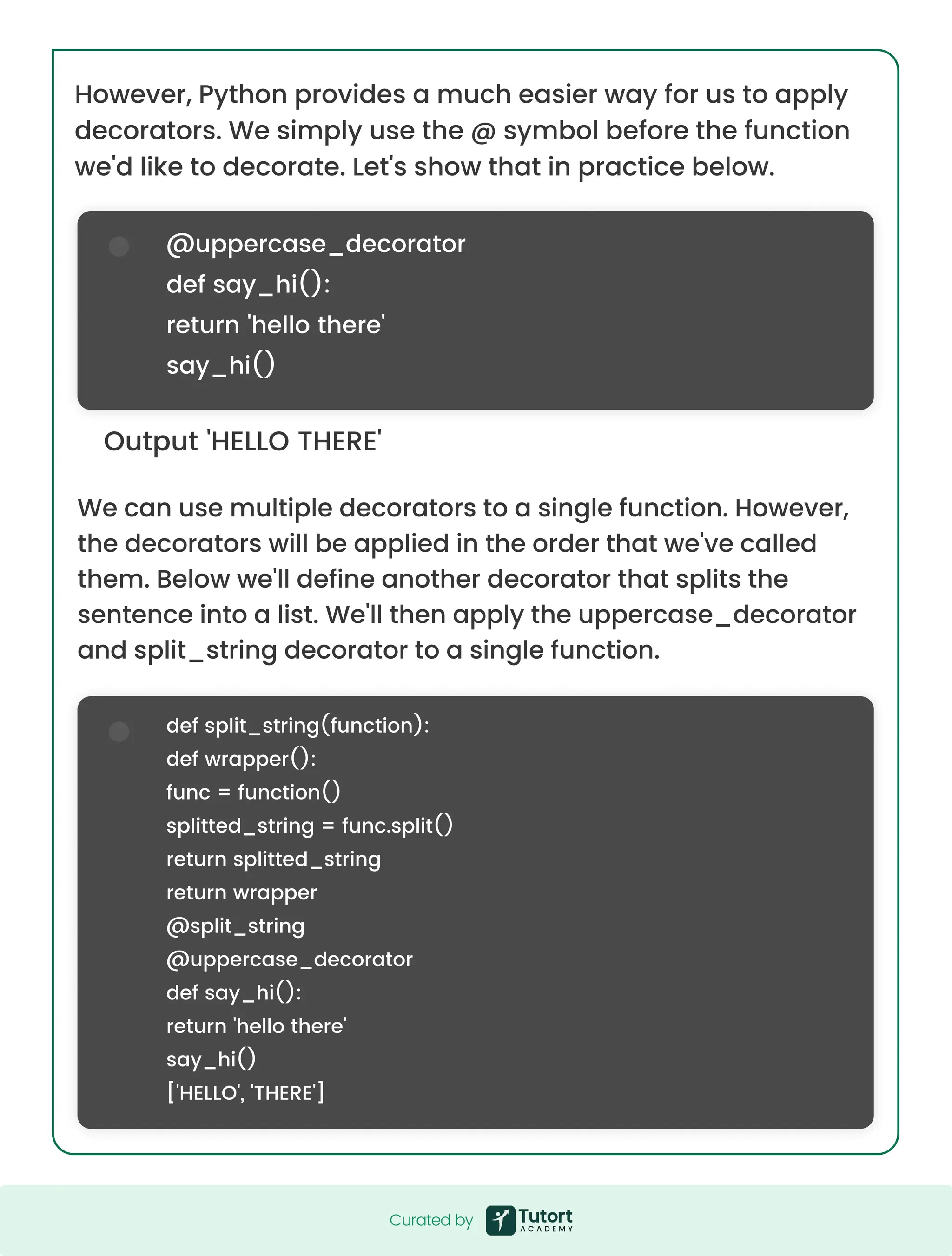 Output 'HELLO THERE' @uppercase_decorator def say_hi(): return 'hello there' say_hi() def split_string(function): def wrapper(): func = function() splitted_string = func.split() return splitted_string return wrapper @split_string @uppercase_decorator def say_hi(): return 'hello there' say_hi() ['HELLO', 'THERE'] We can use multiple decorators to a single function. However, the decorators will be applied in the order that we've called them. Below we'll define another decorator that splits the sentence into a list. We'll then apply the uppercase_decorator and split_string decorator to a single function. However, Python provides a much easier way for us to apply decorators. We simply use the @ symbol before the function we'd like to decorate. Let's show that in practice below. Curated by Curated by 
