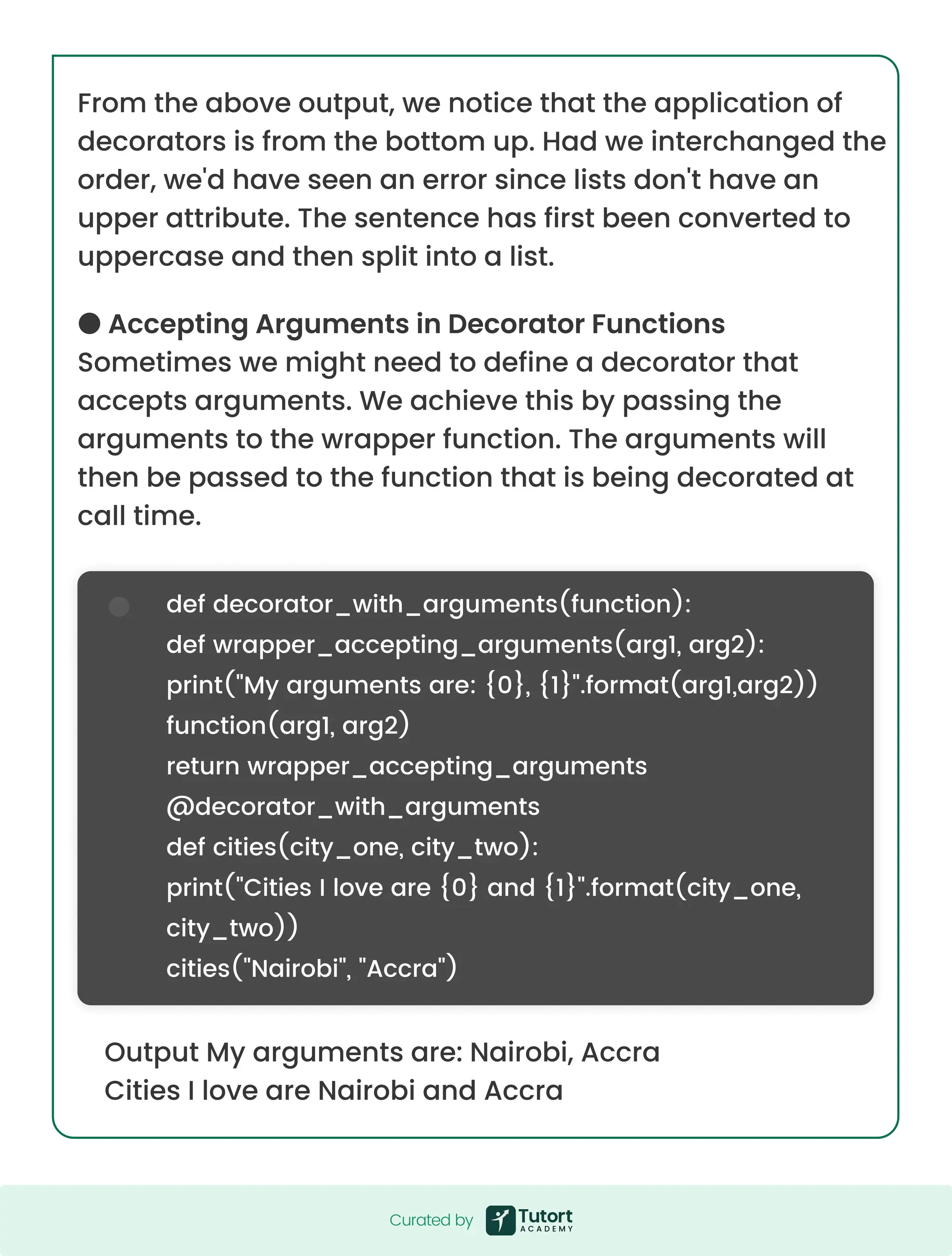 From the above output, we notice that the application of decorators is from the bottom up. Had we interchanged the order, we'd have seen an error since lists don't have an upper attribute. The sentence has first been converted to uppercase and then split into a list. ● Accepting Arguments in Decorator Functions Sometimes we might need to define a decorator that accepts arguments. We achieve this by passing the arguments to the wrapper function. The arguments will then be passed to the function that is being decorated at call time. Output My arguments are: Nairobi, Accra Cities I love are Nairobi and Accra def decorator_with_arguments(function): def wrapper_accepting_arguments(arg1, arg2): print("My arguments are: {0}, {1}".format(arg1,arg2)) function(arg1, arg2) return wrapper_accepting_arguments @decorator_with_arguments def cities(city_one, city_two): print("Cities I love are {0} and {1}".format(city_one, city_two)) cities("Nairobi", "Accra") Curated by Curated by 