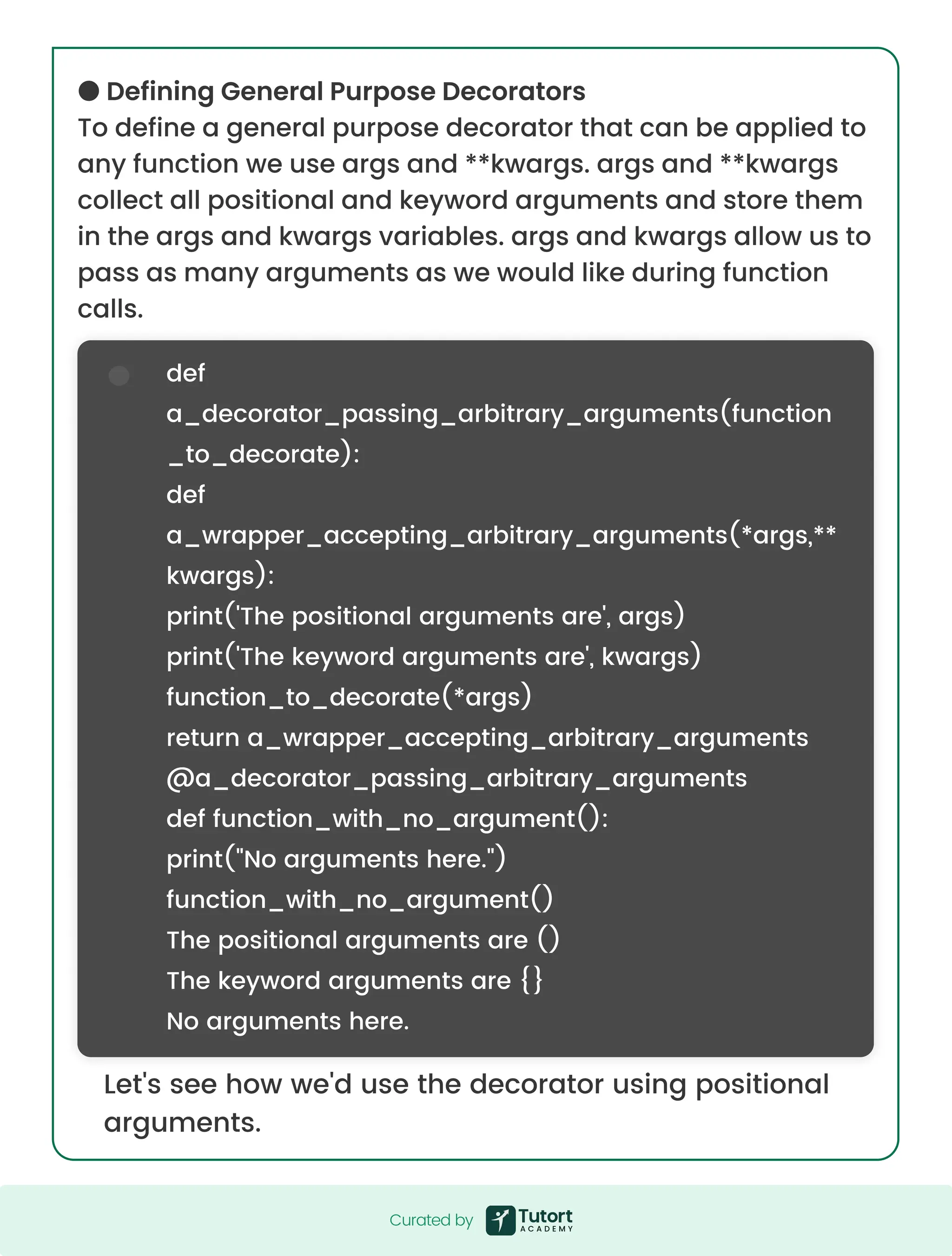 ●DefiningGeneralPurposeDecorators Todefineageneralpurposedecoratorthatcanbeappliedto anyfunctionweuseargsand**kwargs.argsand**kwargs collectallpositionalandkeywordargumentsandstorethem intheargsandkwargsvariables.argsandkwargsallowusto passasmanyargumentsaswewouldlikeduringfunction calls. Let'sseehowwe'dusethedecoratorusingpositional arguments. def a_decorator_passing_arbitrary_arguments(function _to_decorate): def a_wrapper_accepting_arbitrary_arguments(*args,** kwargs): print('Thepositionalargumentsare',args) print('Thekeywordargumentsare',kwargs) function_to_decorate(*args) returna_wrapper_accepting_arbitrary_arguments @a_decorator_passing_arbitrary_arguments deffunction_with_no_argument(): print("Noargumentshere.") function_with_no_argument() Thepositionalargumentsare() Thekeywordargumentsare{} Noargumentshere. Curatedby Curatedby 