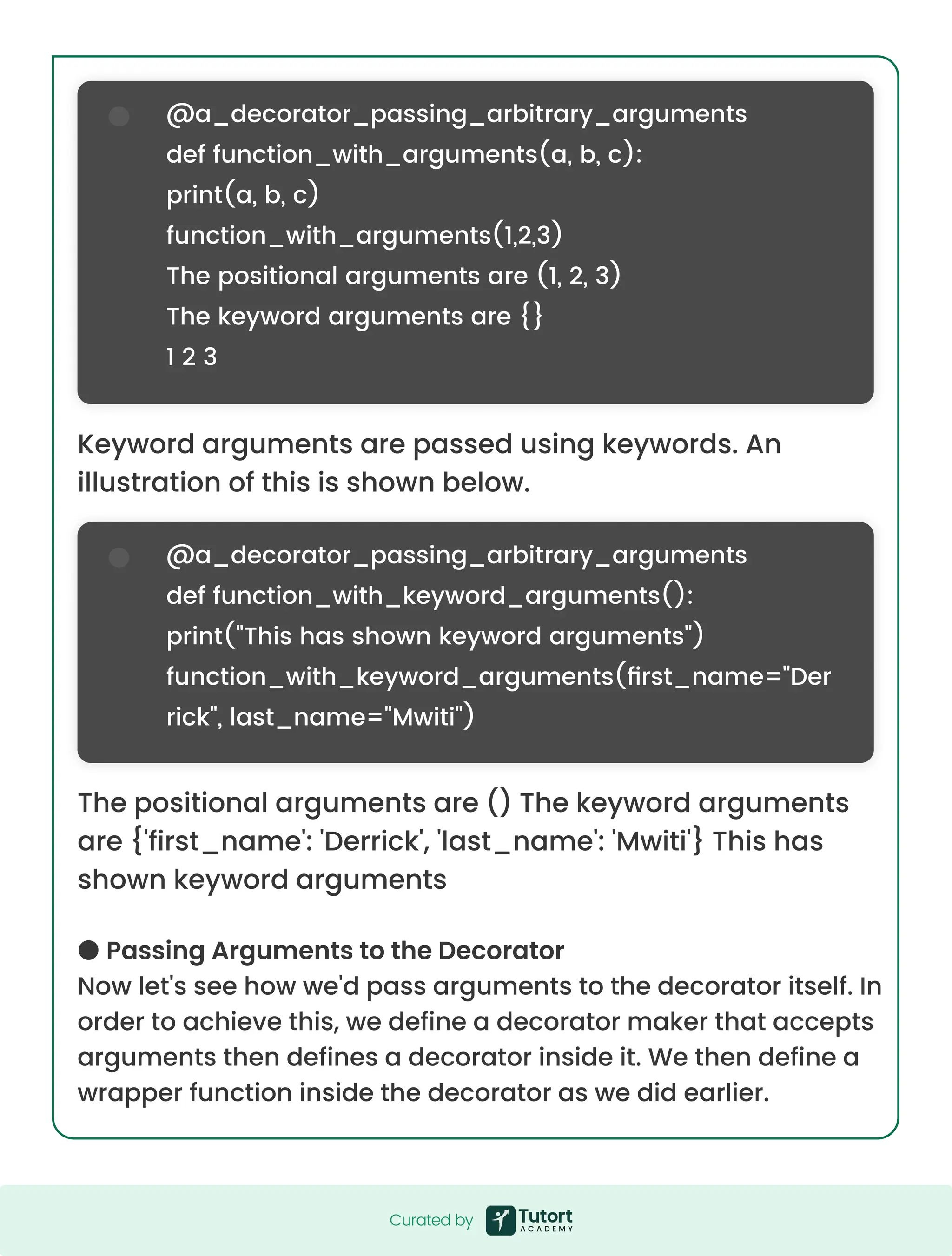 Keyword arguments are passed using keywords. An illustration of this is shown below. The positional arguments are () The keyword arguments are {'first_name': 'Derrick', 'last_name': 'Mwiti'} This has shown keyword arguments ● Passing Arguments to the Decorator Now let's see how we'd pass arguments to the decorator itself. In order to achieve this, we define a decorator maker that accepts arguments then defines a decorator inside it. We then define a wrapper function inside the decorator as we did earlier. @a_decorator_passing_arbitrary_arguments def function_with_arguments(a, b, c): print(a, b, c) function_with_arguments(1,2,3) The positional arguments are (1, 2, 3) The keyword arguments are {} 1 2 3 @a_decorator_passing_arbitrary_arguments def function_with_keyword_arguments(): print("This has shown keyword arguments") function_with_keyword_arguments(first_name="Der rick", last_name="Mwiti") Curated by Curated by 