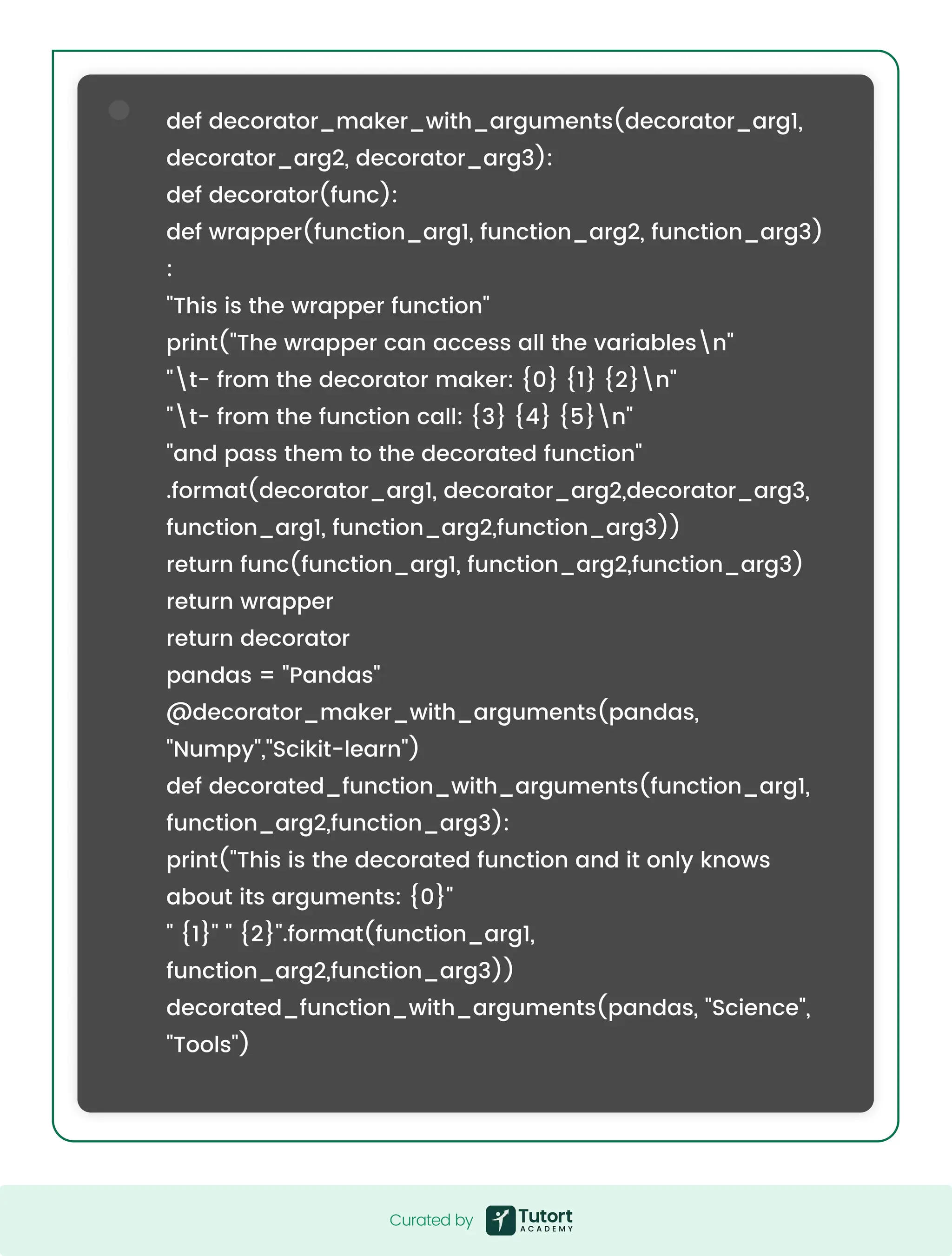 def decorator_maker_with_arguments(decorator_arg1, decorator_arg2, decorator_arg3): def decorator(func): def wrapper(function_arg1, function_arg2, function_arg3) : "This is the wrapper function" print("The wrapper can access all the variablesn" "t- from the decorator maker: {0} {1} {2}n" "t- from the function call: {3} {4} {5}n" "and pass them to the decorated function" .format(decorator_arg1, decorator_arg2,decorator_arg3, function_arg1, function_arg2,function_arg3)) return func(function_arg1, function_arg2,function_arg3) return wrapper return decorator pandas = "Pandas" @decorator_maker_with_arguments(pandas, "Numpy","Scikit-learn") def decorated_function_with_arguments(function_arg1, function_arg2,function_arg3): print("This is the decorated function and it only knows about its arguments: {0}" " {1}" " {2}".format(function_arg1, function_arg2,function_arg3)) decorated_function_with_arguments(pandas, "Science", "Tools") Curated by Curated by 