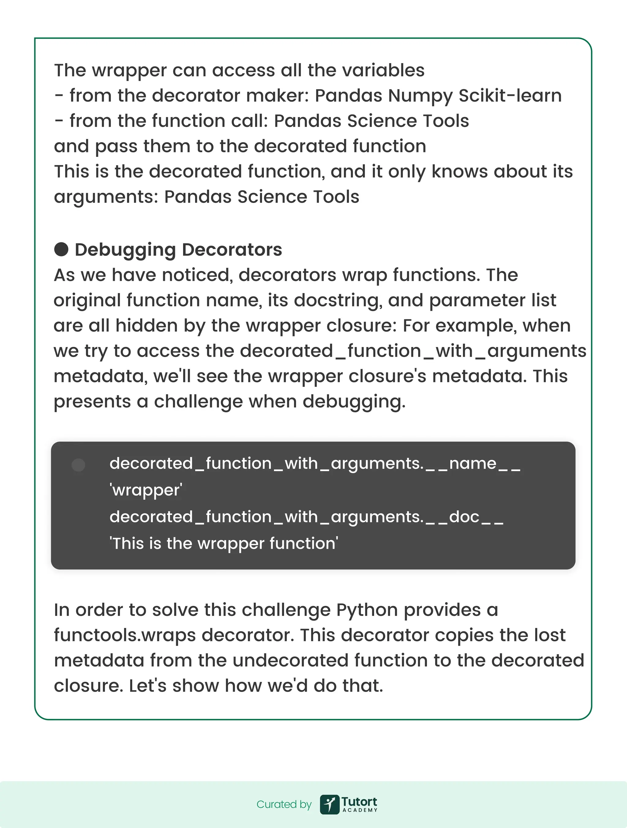 The wrapper can access all the variables - from the decorator maker: Pandas Numpy Scikit-learn - from the function call: Pandas Science Tools and pass them to the decorated function This is the decorated function, and it only knows about its arguments: Pandas Science Tools In order to solve this challenge Python provides a functools.wraps decorator. This decorator copies the lost metadata from the undecorated function to the decorated closure. Let's show how we'd do that. ● Debugging Decorators As we have noticed, decorators wrap functions. The original function name, its docstring, and parameter list are all hidden by the wrapper closure: For example, when we try to access the decorated_function_with_arguments metadata, we'll see the wrapper closure's metadata. This presents a challenge when debugging. decorated_function_with_arguments.__name__ 'wrapper' decorated_function_with_arguments.__doc__ 'This is the wrapper function' Curated by Curated by 