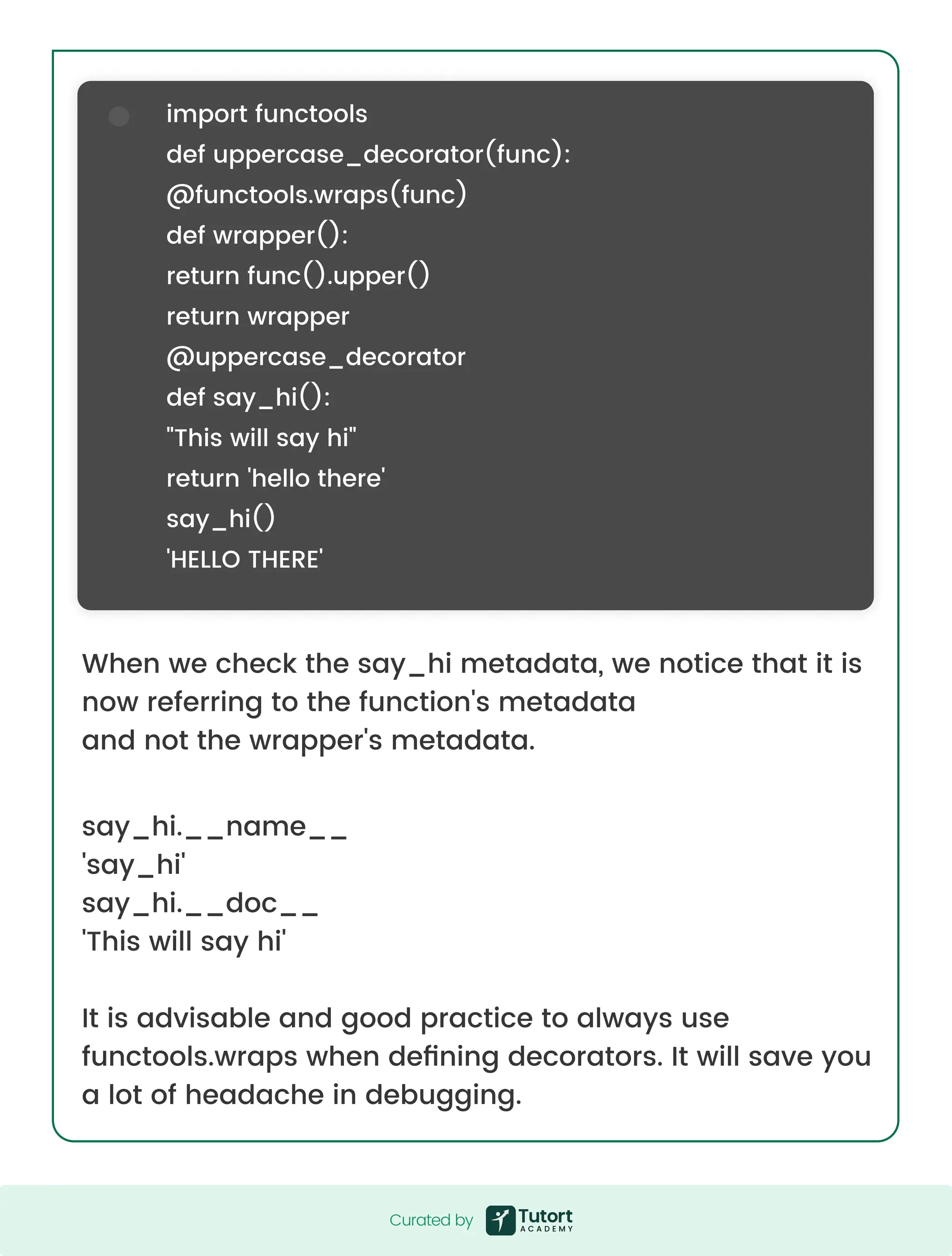 When we check the say_hi metadata, we notice that it is now referring to the function's metadata and not the wrapper's metadata. say_hi.__name__ 'say_hi' say_hi.__doc__ 'This will say hi' It is advisable and good practice to always use functools.wraps when defining decorators. It will save you a lot of headache in debugging. import functools def uppercase_decorator(func): @functools.wraps(func) def wrapper(): return func().upper() return wrapper @uppercase_decorator def say_hi(): "This will say hi" return 'hello there' say_hi() 'HELLO THERE' Curated by Curated by 