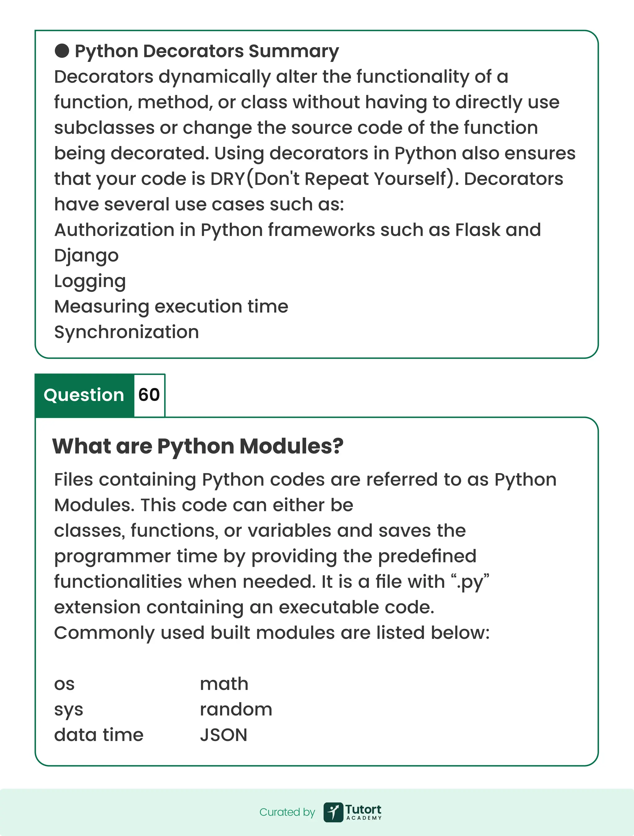 ● Python Decorators Summary Decorators dynamically alter the functionality of a function, method, or class without having to directly use subclasses or change the source code of the function being decorated. Using decorators in Python also ensures that your code is DRY(Don't Repeat Yourself). Decorators have several use cases such as: Authorization in Python frameworks such as Flask and Django Logging Measuring execution time Synchronization What are Python Modules? Question 60 Files containing Python codes are referred to as Python Modules. This code can either be classes, functions, or variables and saves the programmer time by providing the predefined functionalities when needed. It is a file with “.py” extension containing an executable code. Commonly used built modules are listed below: os sys data time math random JSON Curated by Curated by 