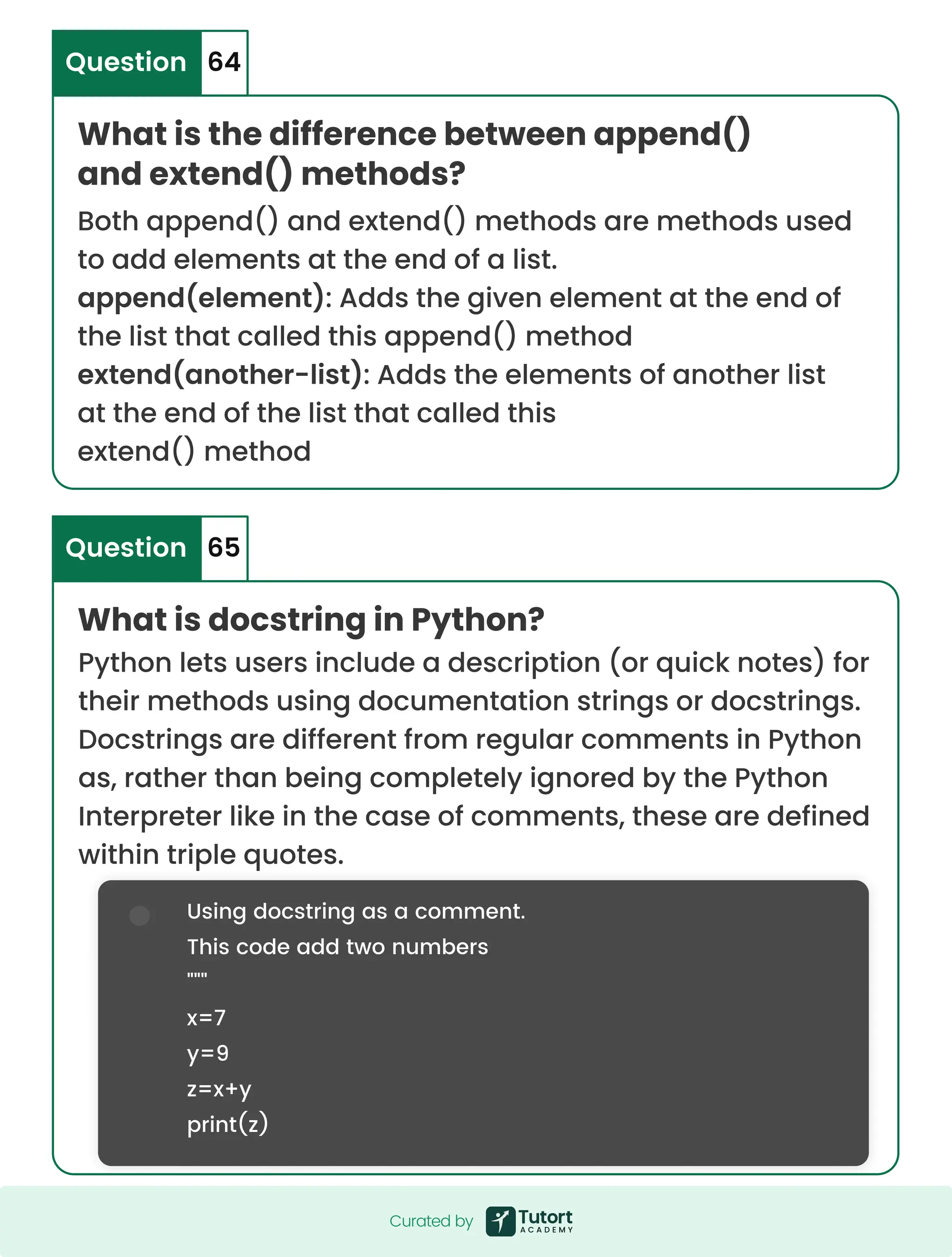 What is docstring in Python? Python lets users include a description (or quick notes) for their methods using documentation strings or docstrings. Docstrings are different from regular comments in Python as, rather than being completely ignored by the Python Interpreter like in the case of comments, these are defined within triple quotes. Using docstring as a comment. This code add two numbers """ x=7 y=9 z=x+y print(z) Question What is the difference between append() and extend() methods? 65 Question 64 Both append() and extend() methods are methods used to add elements at the end of a list. append(element): Adds the given element at the end of the list that called this append() method extend(another-list): Adds the elements of another list at the end of the list that called this extend() method Curated by Curated by 
