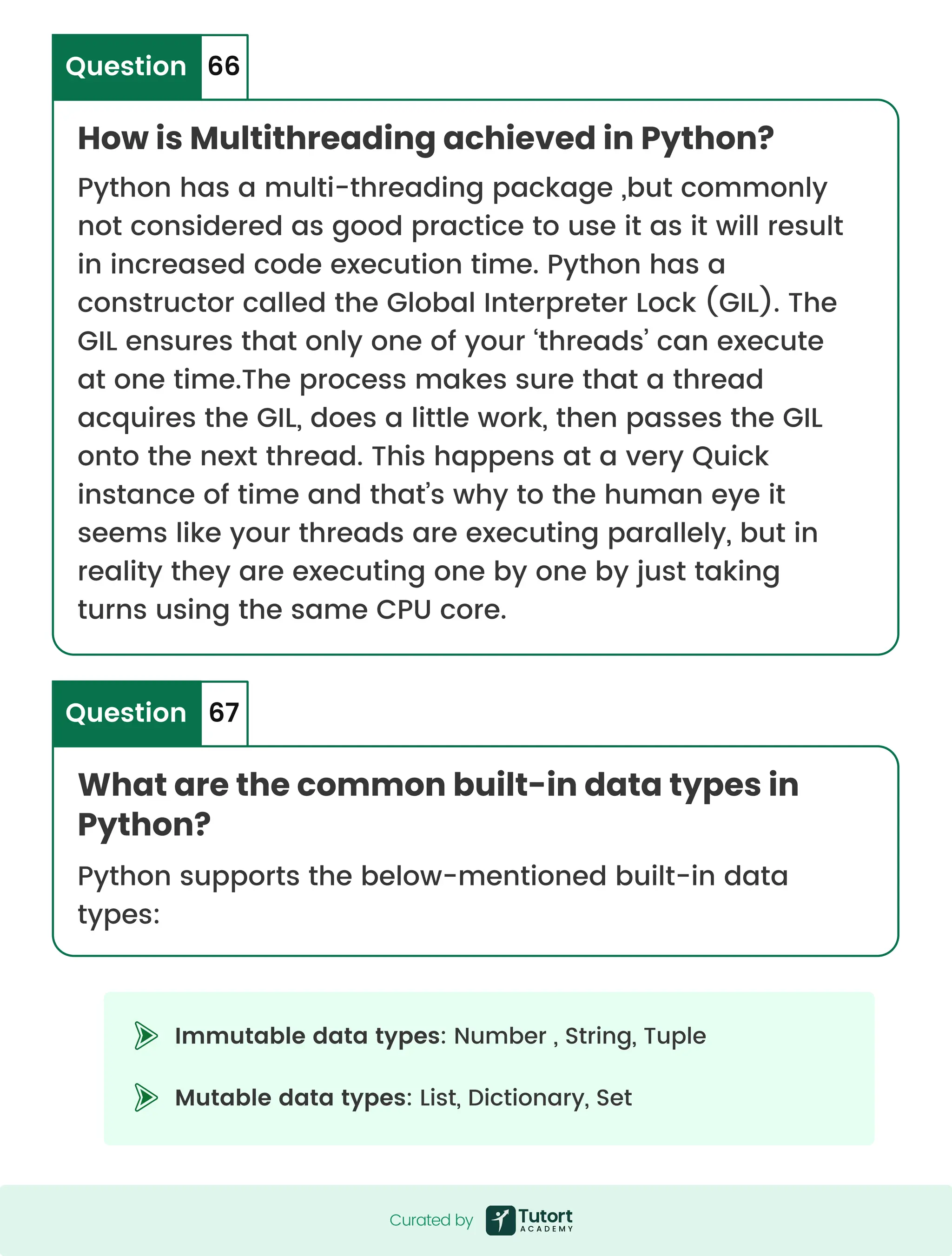 What are the common built-in data types in Python? Question 67 Immutable data types: Number , String, Tuple Mutable data types: List, Dictionary, Set How is Multithreading achieved in Python? Question 66 Python has a multi-threading package ,but commonly not considered as good practice to use it as it will result in increased code execution time. Python has a constructor called the Global Interpreter Lock (GIL). The GIL ensures that only one of your ‘threads’ can execute at one time.The process makes sure that a thread acquires the GIL, does a little work, then passes the GIL onto the next thread. This happens at a very Quick instance of time and that’s why to the human eye it seems like your threads are executing parallely, but in reality they are executing one by one by just taking turns using the same CPU core. Python supports the below-mentioned built-in data types: Curated by Curated by 